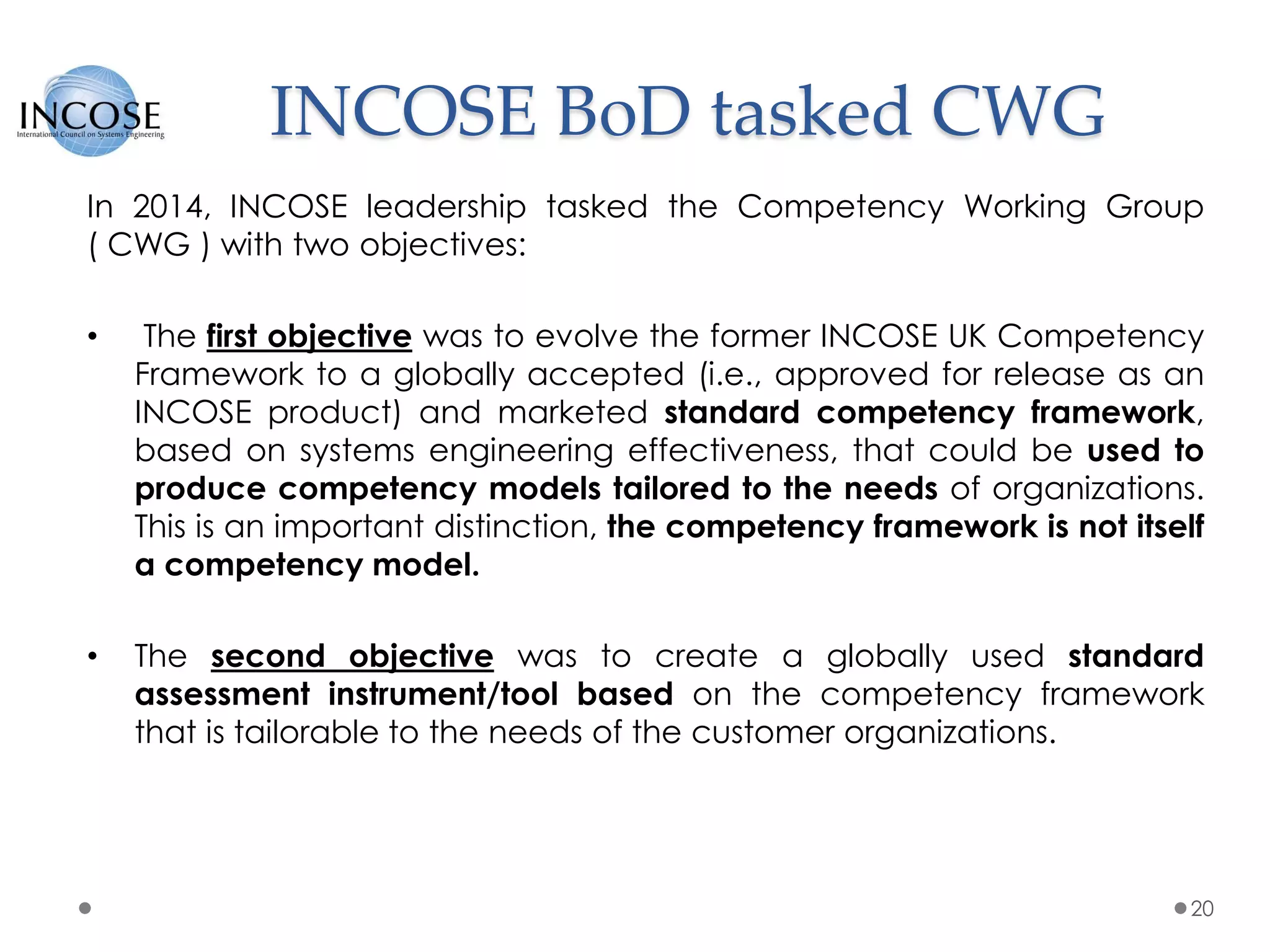 INCOSE BoD tasked CWG
20
In 2014, INCOSE leadership tasked the Competency Working Group
( CWG ) with two objectives:
• The first objective was to evolve the former INCOSE UK Competency
Framework to a globally accepted (i.e., approved for release as an
INCOSE product) and marketed standard competency framework,
based on systems engineering effectiveness, that could be used to
produce competency models tailored to the needs of organizations.
This is an important distinction, the competency framework is not itself
a competency model.
• The second objective was to create a globally used standard
assessment instrument/tool based on the competency framework
that is tailorable to the needs of the customer organizations.
 