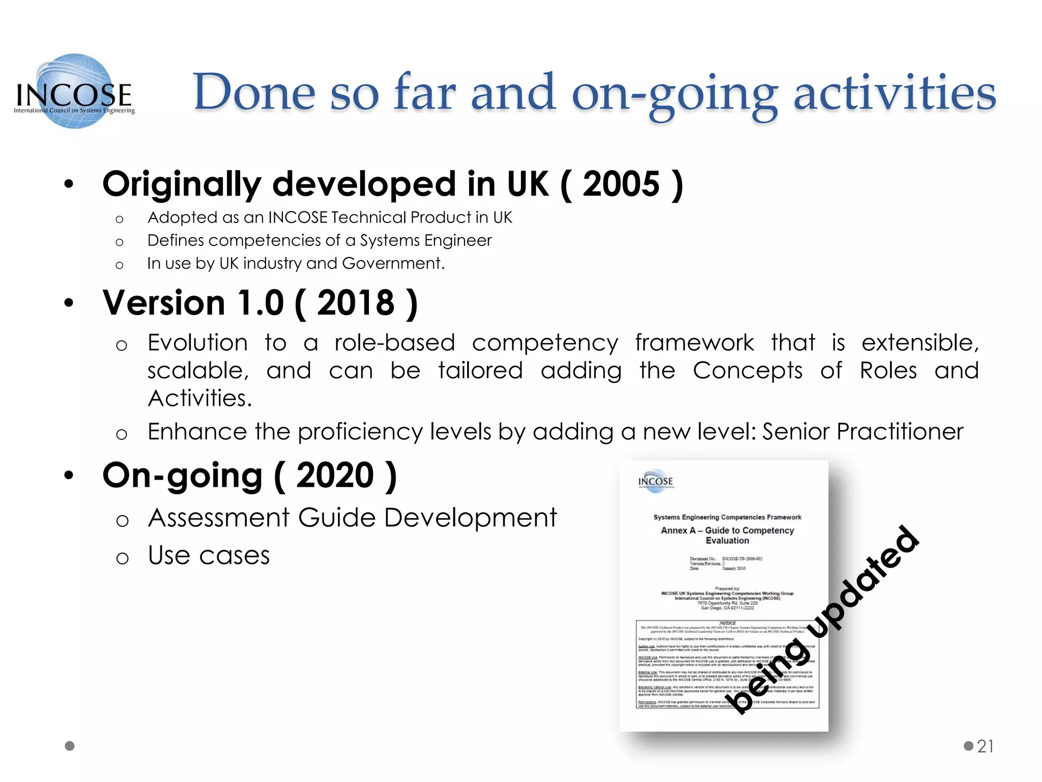 Done so far and on-going activities
21
• Originally developed in UK ( 2005 )
o Adopted as an INCOSE Technical Product in UK
o Defines competencies of a Systems Engineer
o In use by UK industry and Government.
• Version 1.0 ( 2018 )
o Evolution to a role-based competency framework that is extensible,
scalable, and can be tailored adding the Concepts of Roles and
Activities.
o Enhance the proficiency levels by adding a new level: Senior Practitioner
• On-going ( 2020 )
o Assessment Guide Development
o Use cases
 
