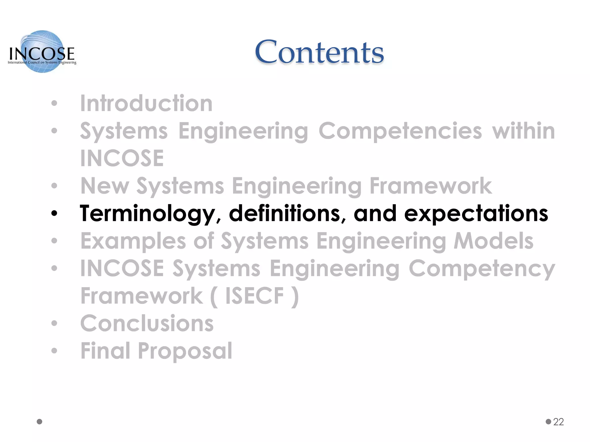 Contents
22
• Introduction
• Systems Engineering Competencies within
INCOSE
• New Systems Engineering Framework
• Terminology, definitions, and expectations
• Examples of Systems Engineering Models
• INCOSE Systems Engineering Competency
Framework ( ISECF )
• Conclusions
• Final Proposal
 