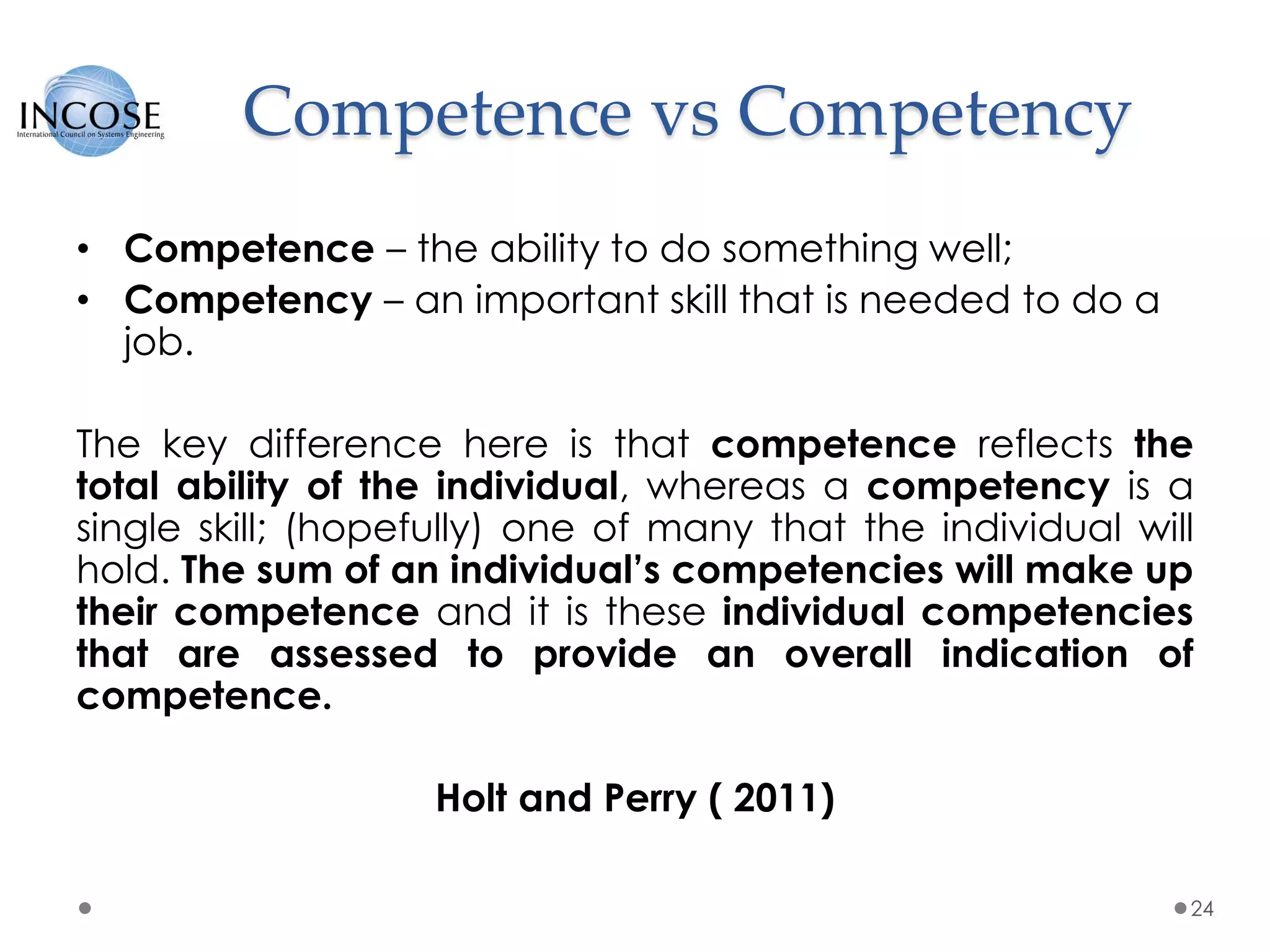 Competence vs Competency
• Competence – the ability to do something well;
• Competency – an important skill that is needed to do a
job.
The key difference here is that competence reflects the
total ability of the individual, whereas a competency is a
single skill; (hopefully) one of many that the individual will
hold. The sum of an individual’s competencies will make up
their competence and it is these individual competencies
that are assessed to provide an overall indication of
competence.
Holt and Perry ( 2011)
24
 