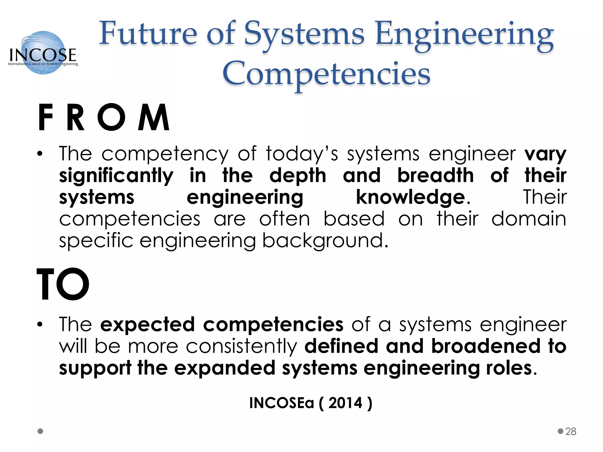 Future of Systems Engineering
Competencies
F R O M
• The competency of today’s systems engineer vary
significantly in the depth and breadth of their
systems engineering knowledge. Their
competencies are often based on their domain
specific engineering background.
TO
• The expected competencies of a systems engineer
will be more consistently defined and broadened to
support the expanded systems engineering roles.
28
INCOSEa ( 2014 )
 