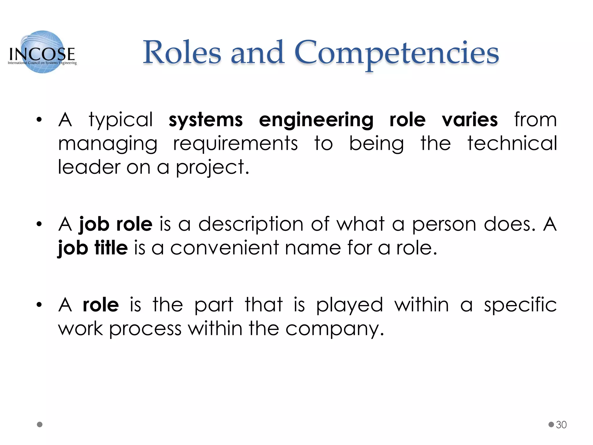 Roles and Competencies
• A typical systems engineering role varies from
managing requirements to being the technical
leader on a project.
• A job role is a description of what a person does. A
job title is a convenient name for a role.
• A role is the part that is played within a specific
work process within the company.
30
 