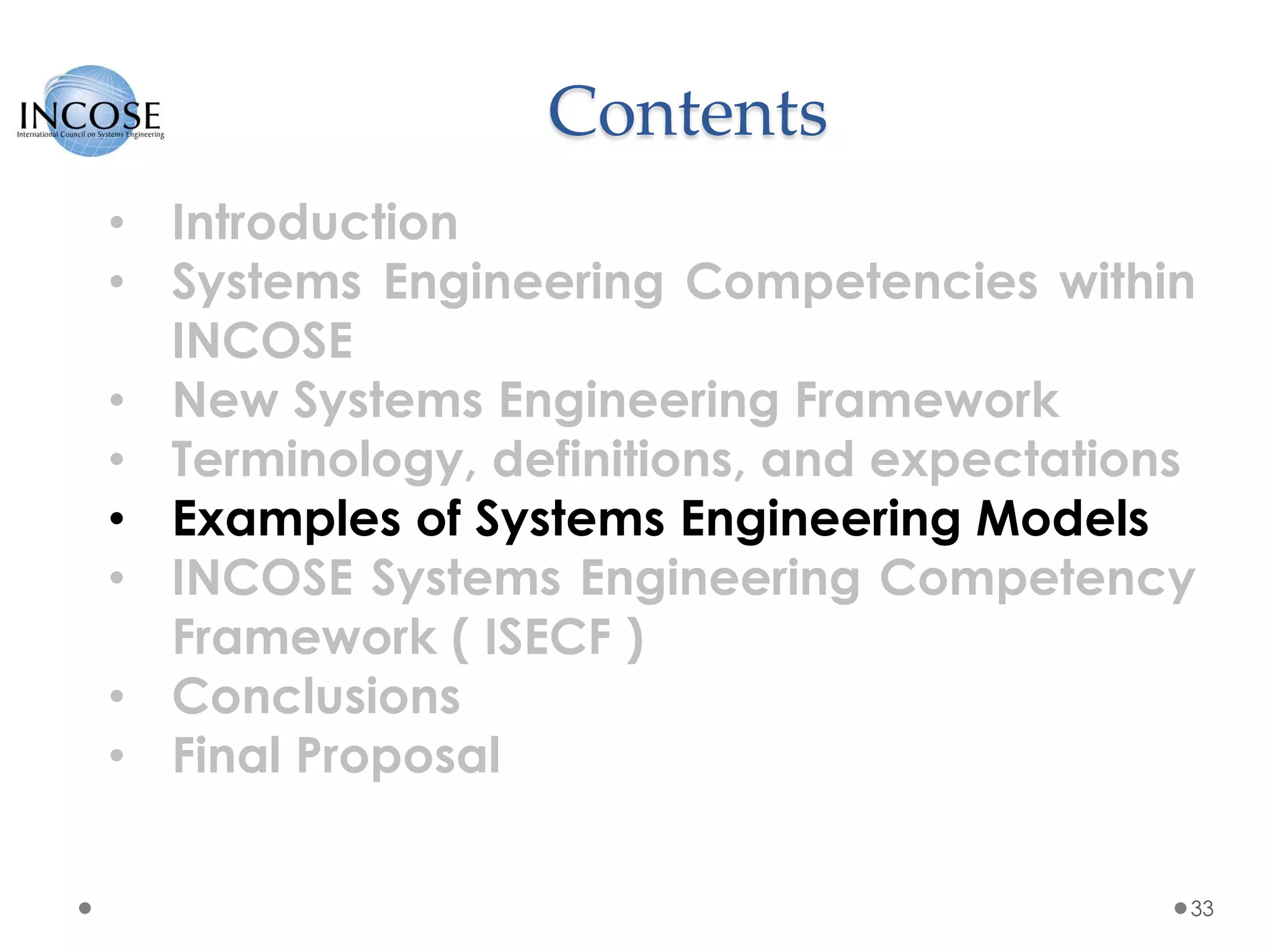 Contents
33
• Introduction
• Systems Engineering Competencies within
INCOSE
• New Systems Engineering Framework
• Terminology, definitions, and expectations
• Examples of Systems Engineering Models
• INCOSE Systems Engineering Competency
Framework ( ISECF )
• Conclusions
• Final Proposal
 