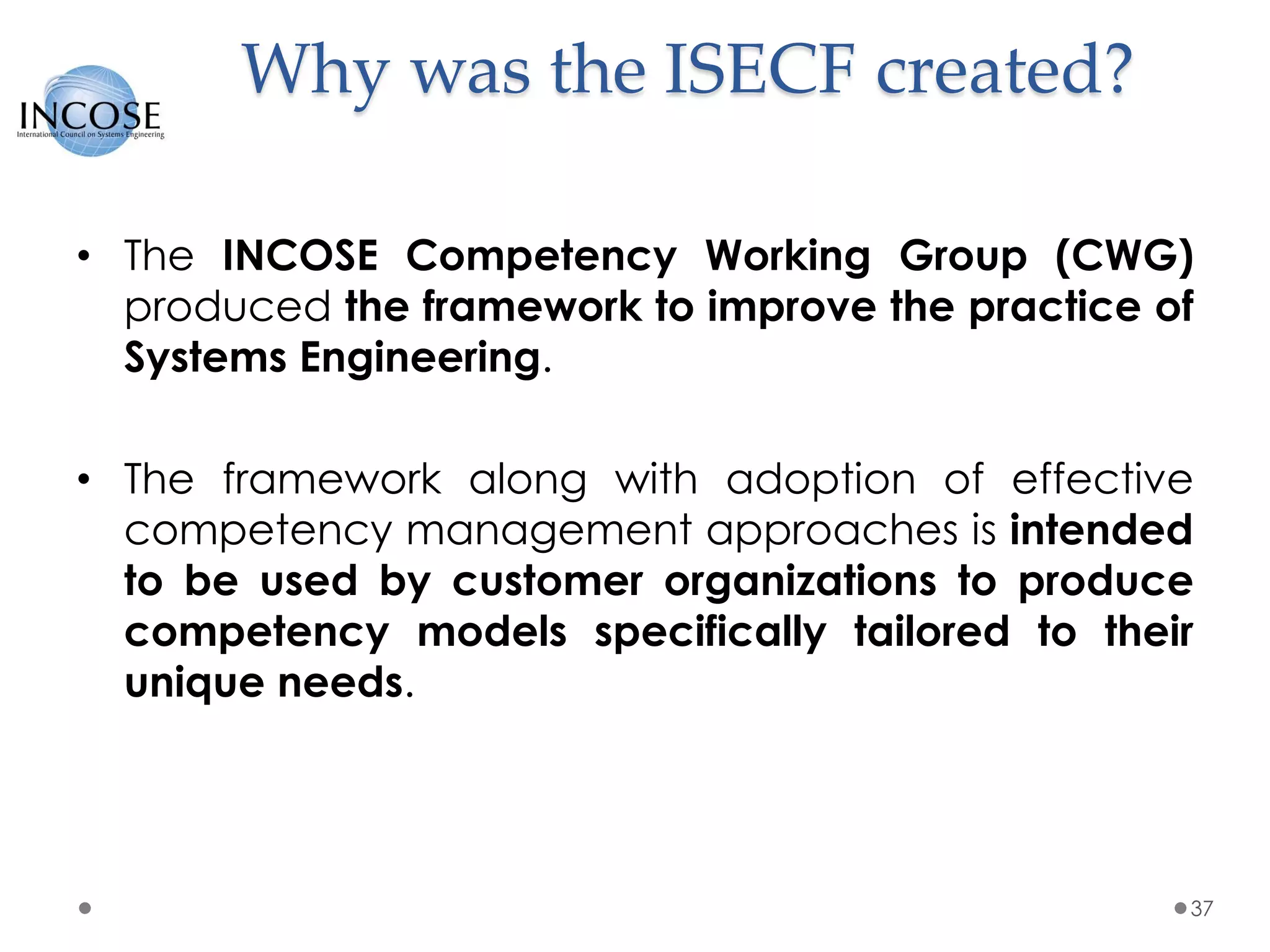 Why was the ISECF created?
• The INCOSE Competency Working Group (CWG)
produced the framework to improve the practice of
Systems Engineering.
• The framework along with adoption of effective
competency management approaches is intended
to be used by customer organizations to produce
competency models specifically tailored to their
unique needs.
37
 