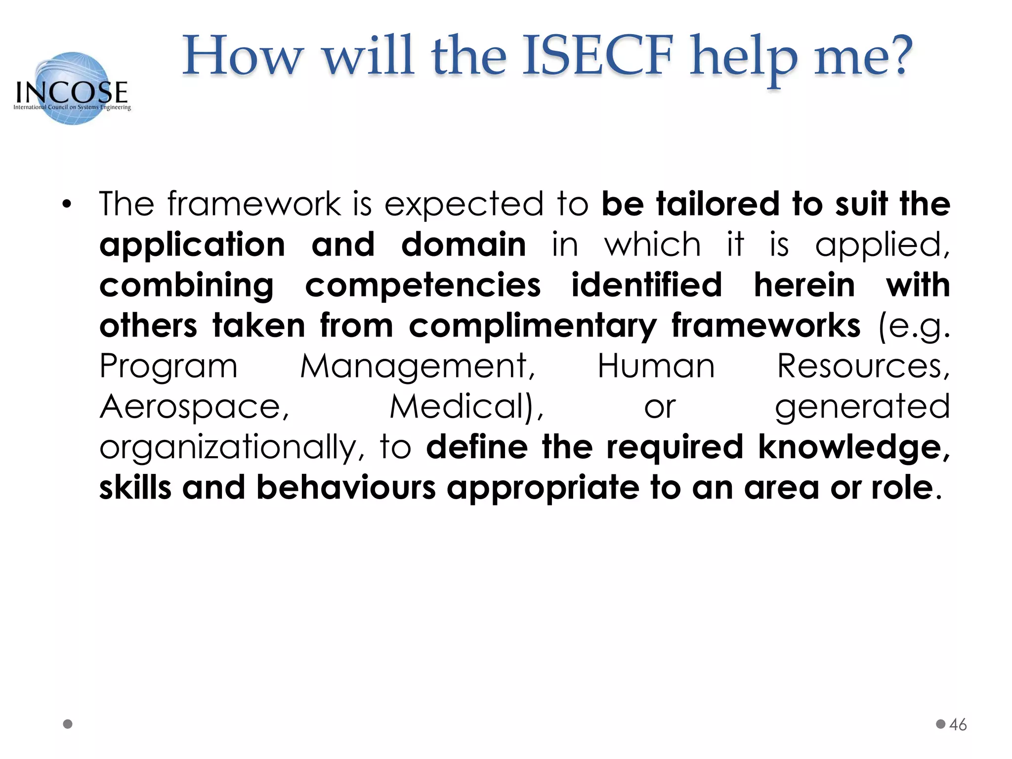 How will the ISECF help me?
• The framework is expected to be tailored to suit the
application and domain in which it is applied,
combining competencies identified herein with
others taken from complimentary frameworks (e.g.
Program Management, Human Resources,
Aerospace, Medical), or generated
organizationally, to define the required knowledge,
skills and behaviours appropriate to an area or role.
46
 