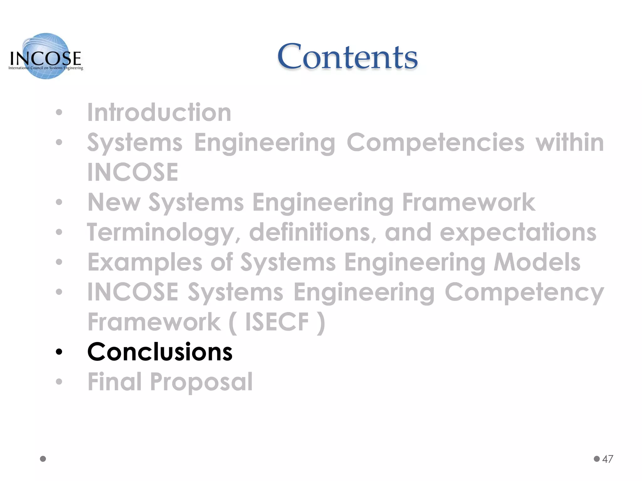 Contents
47
• Introduction
• Systems Engineering Competencies within
INCOSE
• New Systems Engineering Framework
• Terminology, definitions, and expectations
• Examples of Systems Engineering Models
• INCOSE Systems Engineering Competency
Framework ( ISECF )
• Conclusions
• Final Proposal
 