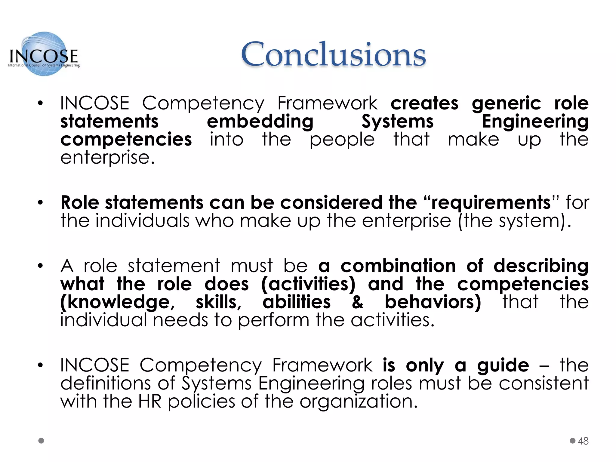 Conclusions
• INCOSE Competency Framework creates generic role
statements embedding Systems Engineering
competencies into the people that make up the
enterprise.
• Role statements can be considered the “requirements” for
the individuals who make up the enterprise (the system).
• A role statement must be a combination of describing
what the role does (activities) and the competencies
(knowledge, skills, abilities & behaviors) that the
individual needs to perform the activities.
• INCOSE Competency Framework is only a guide – the
definitions of Systems Engineering roles must be consistent
with the HR policies of the organization.
48
 