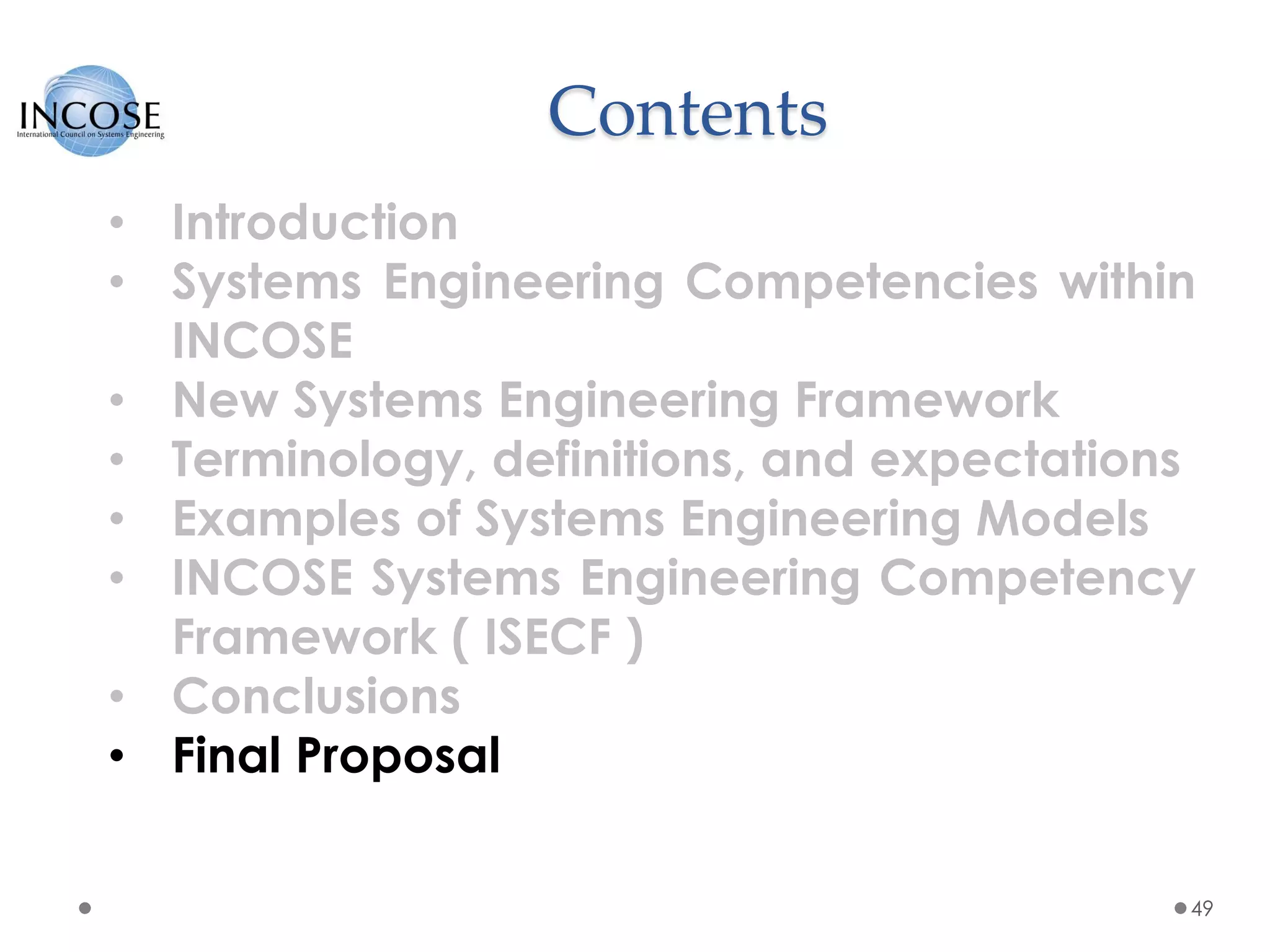 Contents
49
• Introduction
• Systems Engineering Competencies within
INCOSE
• New Systems Engineering Framework
• Terminology, definitions, and expectations
• Examples of Systems Engineering Models
• INCOSE Systems Engineering Competency
Framework ( ISECF )
• Conclusions
• Final Proposal
 