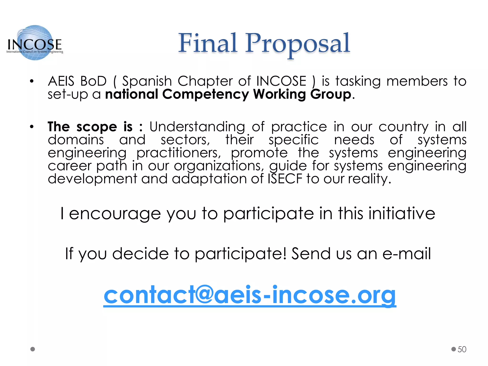 Final Proposal
• AEIS BoD ( Spanish Chapter of INCOSE ) is tasking members to
set-up a national Competency Working Group.
• The scope is : Understanding of practice in our country in all
domains and sectors, their specific needs of systems
engineering practitioners, promote the systems engineering
career path in our organizations, guide for systems engineering
development and adaptation of ISECF to our reality.
I encourage you to participate in this initiative
If you decide to participate! Send us an e-mail
contact@aeis-incose.org
50
 