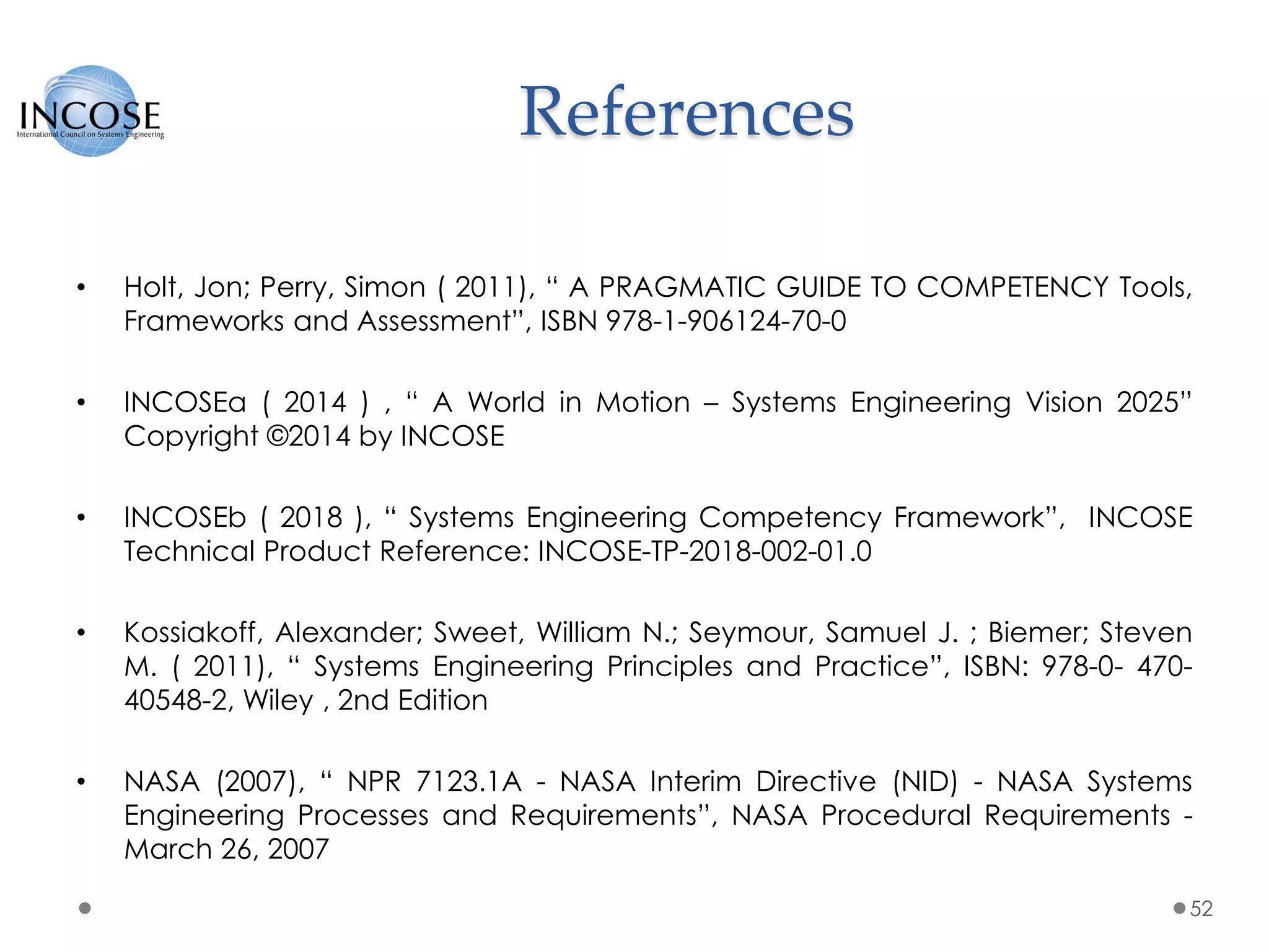 References
• Holt, Jon; Perry, Simon ( 2011), “ A PRAGMATIC GUIDE TO COMPETENCY Tools,
Frameworks and Assessment”, ISBN 978-1-906124-70-0
• INCOSEa ( 2014 ) , “ A World in Motion – Systems Engineering Vision 2025”
Copyright ©2014 by INCOSE
• INCOSEb ( 2018 ), “ Systems Engineering Competency Framework”, INCOSE
Technical Product Reference: INCOSE-TP-2018-002-01.0
• Kossiakoff, Alexander; Sweet, William N.; Seymour, Samuel J. ; Biemer; Steven
M. ( 2011), “ Systems Engineering Principles and Practice”, ISBN: 978-0- 470-
40548-2, Wiley , 2nd Edition
• NASA (2007), “ NPR 7123.1A - NASA Interim Directive (NID) - NASA Systems
Engineering Processes and Requirements”, NASA Procedural Requirements -
March 26, 2007
52
 