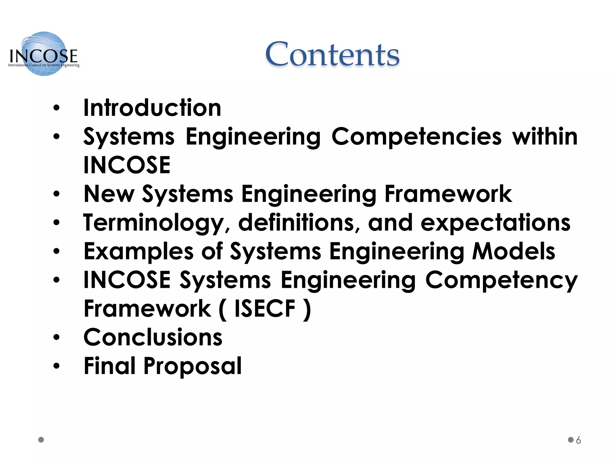 Contents
6
• Introduction
• Systems Engineering Competencies within
INCOSE
• New Systems Engineering Framework
• Terminology, definitions, and expectations
• Examples of Systems Engineering Models
• INCOSE Systems Engineering Competency
Framework ( ISECF )
• Conclusions
• Final Proposal
 