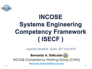 INCOSE
Systems Engineering
Competency Framework
( ISECF )
Leganés (Madrid) , Spain, 20th June 2019
Bernardo A. Delicado
INCOSE Competency Working Group (CWG)
Bernardo.Delicado@incose.org
 