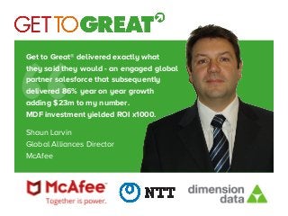 Get to Great® delivered exactly what
they said they would - an engaged global
partner salesforce that subsequently
delivered 86% year on year growth
adding $23m to my number.
MDF investment yielded ROI x1000.

Shaun Larvin
Global Alliances Director
McAfee
“
 