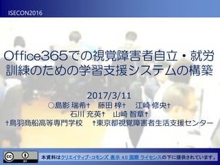 Office365での視覚障害者自立・就労
訓練のための学習支援システムの構築
2017/3/11
○島影 瑞希✝ 藤田 梓✝ 江崎 修央✝
石川 充英☨ 山崎 智章☨
✝鳥羽商船高等専門学校 ☨東京都視覚障害者生活支援センター
ISECON2016
本資料はクリエイティブ・コモンズ 表示 4.0 国際 ライセンスの下に提供されています。
 