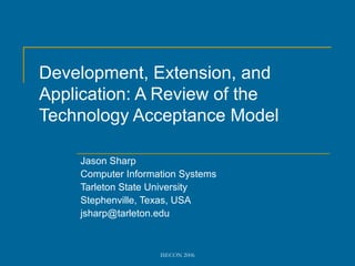 Development, Extension, and
Application: A Review of the
Technology Acceptance Model

    Jason Sharp
    Computer Information Systems
    Tarleton State University
    Stephenville, Texas, USA
    jsharp@tarleton.edu



                    ISECON 2006
 