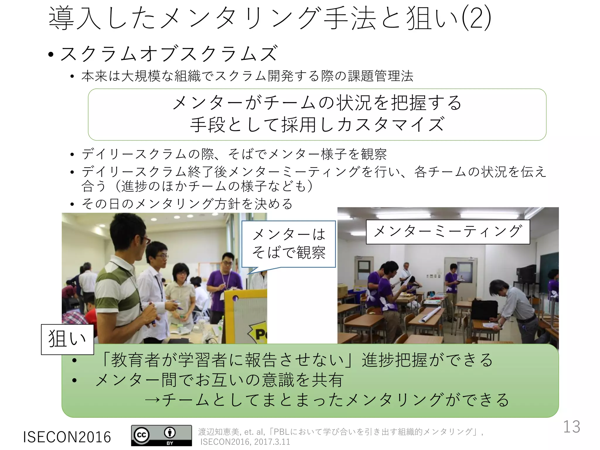 ISECON2016
渡辺知恵美, et. al,「PBLにおいて学び合いを引き出す組織的メンタリング」,
ISECON2016, 2017.3.11
導入したメンタリング手法と狙い(2)
• スクラムオブスクラムズ
• 本来は大規模な組織でスクラム開発する際の課題管理法
• デイリースクラムの際、そばでメンター様子を観察
• デイリースクラム終了後メンターミーティングを行い、各チームの状況を伝え
合う（進捗のほかチームの様子なども）
• その日のメンタリング方針を決める
メンターがチームの状況を把握する
手段として採用しカスタマイズ
メンターミーティングメンターは
そばで観察
• 「教育者が学習者に報告させない」進捗把握ができる
• メンター間でお互いの意識を共有
→チームとしてまとまったメンタリングができる
狙い
13
 