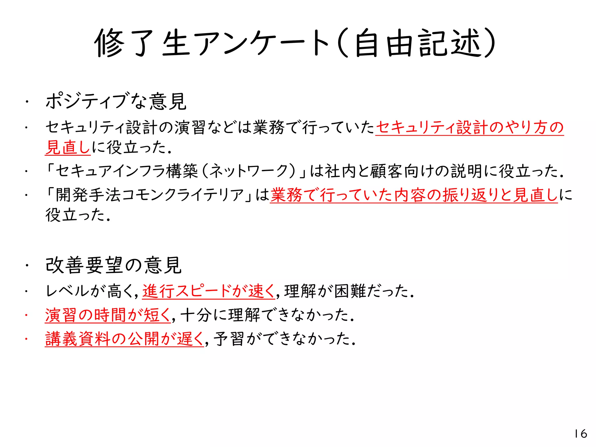 修了生アンケート（自由記述）
• ポジティブな意見
• セキュリティ設計の演習などは業務で行っていたセキュリティ設計のやり方の
見直しに役立った．
• 「セキュアインフラ構築（ネットワーク）」は社内と顧客向けの説明に役立った．
• 「開発手法コモンクライテリア」は業務で行っていた内容の振り返りと見直しに
役立った．
• 改善要望の意見
• レベルが高く，進行スピードが速く，理解が困難だった．
• 演習の時間が短く，十分に理解できなかった．
• 講義資料の公開が遅く，予習ができなかった．
16
 