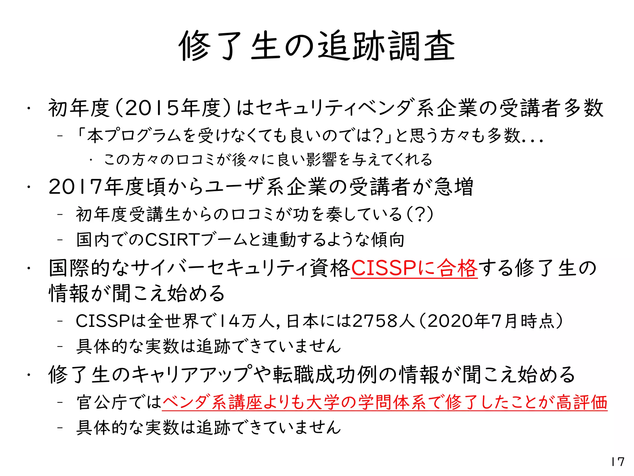 修了生の追跡調査
• 初年度（2015年度）はセキュリティベンダ系企業の受講者多数
– 「本プログラムを受けなくても良いのでは？」と思う方々も多数．．．
• この方々の口コミが後々に良い影響を与えてくれる
• 2017年度頃からユーザ系企業の受講者が急増
– 初年度受講生からの口コミが功を奏している（？）
– 国内でのCSIRTブームと連動するような傾向
• 国際的なサイバーセキュリティ資格CISSPに合格する修了生の
情報が聞こえ始める
– CISSPは全世界で14万人，日本には2758人（2020年7月時点）
– 具体的な実数は追跡できていません
• 修了生のキャリアアップや転職成功例の情報が聞こえ始める
– 官公庁ではベンダ系講座よりも大学の学問体系で修了したことが高評価
– 具体的な実数は追跡できていません
17
 