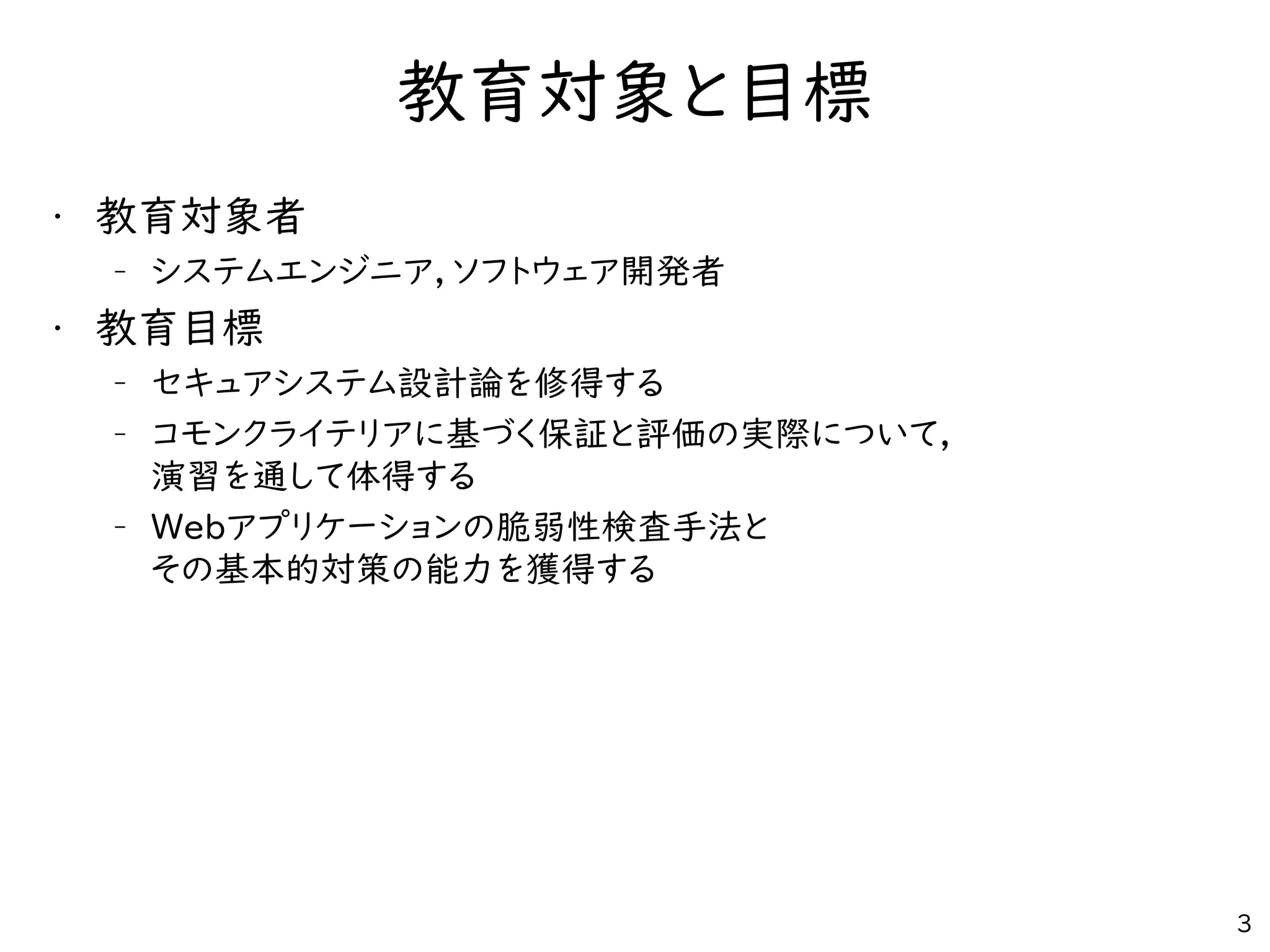 教育対象と目標
• 教育対象者
– システムエンジニア，ソフトウェア開発者
• 教育目標
– セキュアシステム設計論を修得する
– コモンクライテリアに基づく保証と評価の実際について，
演習を通して体得する
– Webアプリケーションの脆弱性検査手法と
その基本的対策の能力を獲得する
3
 