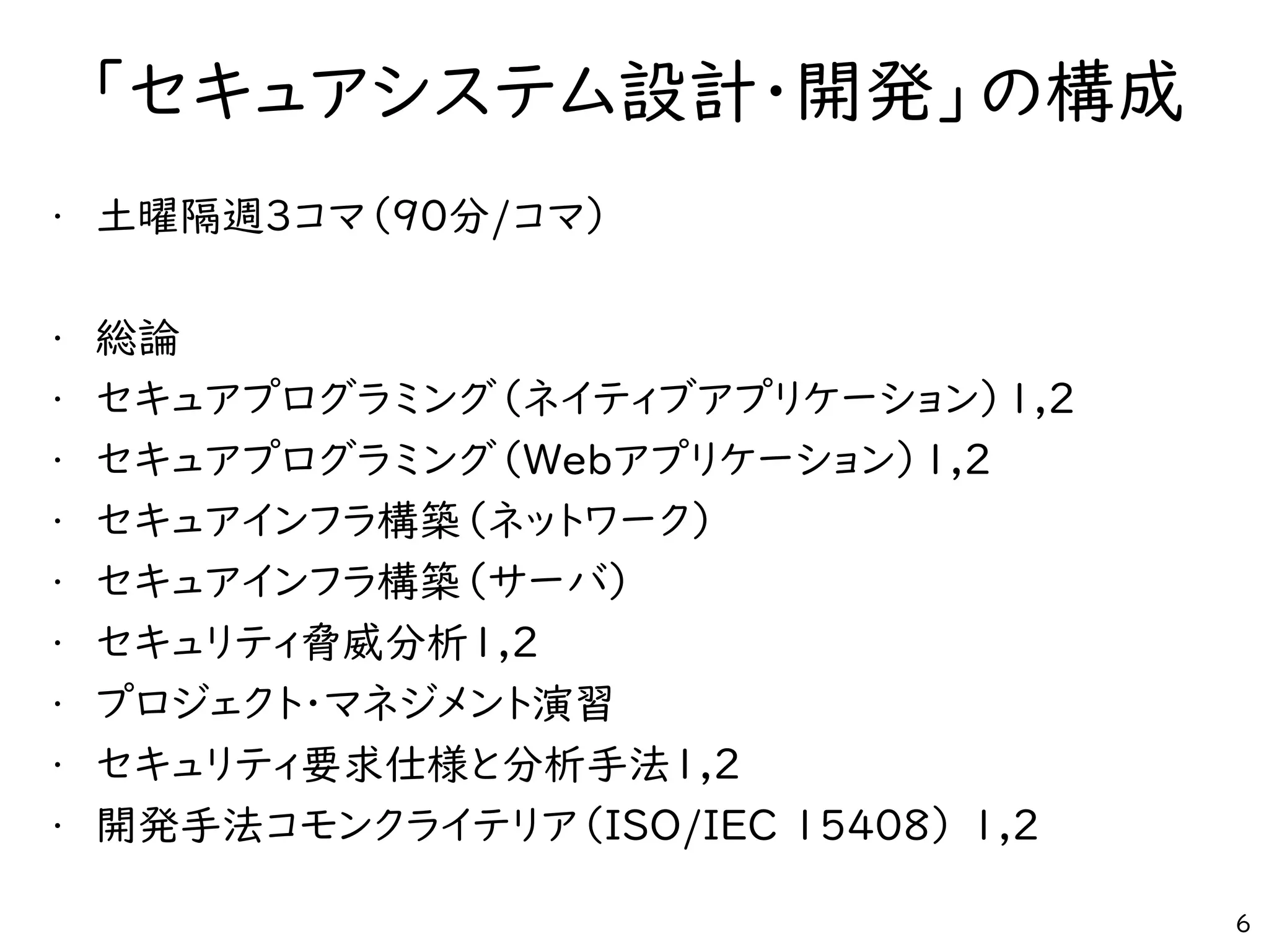 「セキュアシステム設計・開発」の構成
• 土曜隔週3コマ（90分/コマ）
• 総論
• セキュアプログラミング（ネイティブアプリケーション）1,2
• セキュアプログラミング（Webアプリケーション）1,2
• セキュアインフラ構築（ネットワーク）
• セキュアインフラ構築（サーバ）
• セキュリティ脅威分析1,2
• プロジェクト・マネジメント演習
• セキュリティ要求仕様と分析手法1,2
• 開発手法コモンクライテリア（ISO/IEC 15408） 1,2
6
 