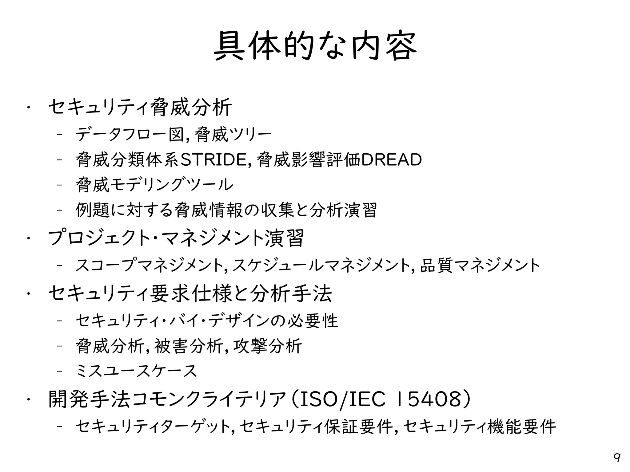 具体的な内容
• セキュリティ脅威分析
– データフロー図，脅威ツリー
– 脅威分類体系STRIDE，脅威影響評価DREAD
– 脅威モデリングツール
– 例題に対する脅威情報の収集と分析演習
• プロジェクト・マネジメント演習
– スコープマネジメント，スケジュールマネジメント，品質マネジメント
• セキュリティ要求仕様と分析手法
– セキュリティ・バイ・デザインの必要性
– 脅威分析，被害分析，攻撃分析
– ミスユースケース
• 開発手法コモンクライテリア（ISO/IEC 15408）
– セキュリティターゲット，セキュリティ保証要件，セキュリティ機能要件
9
 