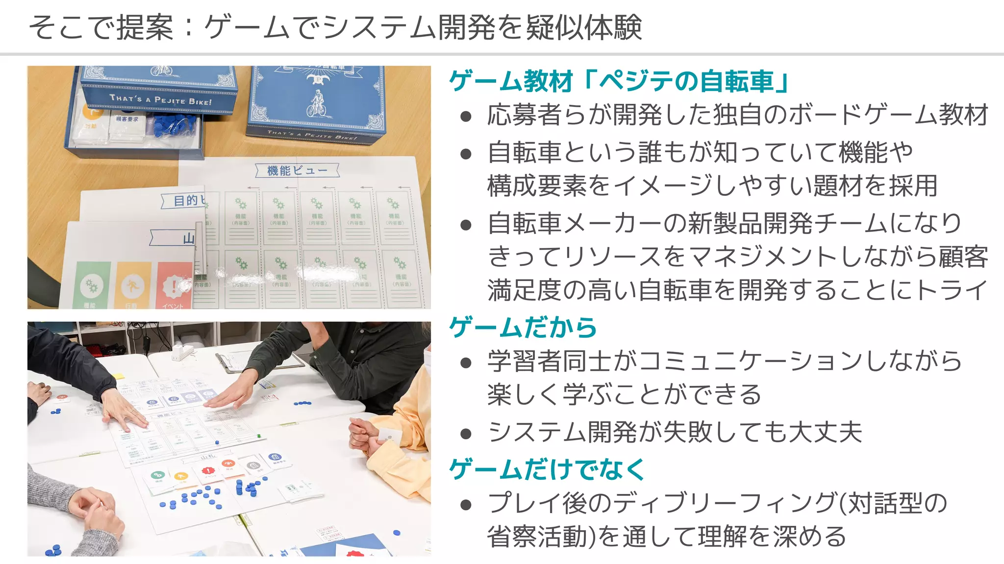 そこで提案：ゲームでシステム開発を疑似体験
ゲーム教材「ペジテの自転車」
● 応募者らが開発した独自のボードゲーム教材
● 自転車という誰もが知っていて機能や
構成要素をイメージしやすい題材を採用
● 自転車メーカーの新製品開発チームになり
きってリソースをマネジメントしながら顧客
満足度の高い自転車を開発することにトライ
ゲームだから
● 学習者同士がコミュニケーションしながら
楽しく学ぶことができる
● システム開発が失敗しても大丈夫
ゲームだけでなく
● プレイ後のディブリーフィング(対話型の
省察活動)を通して理解を深める
 