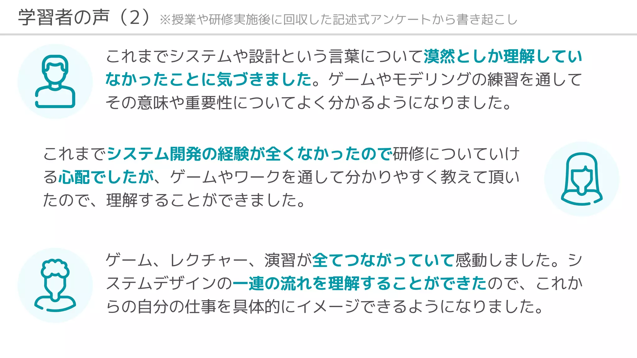 これまでシステムや設計という言葉について漠然としか理解してい
なかったことに気づきました。ゲームやモデリングの練習を通して
その意味や重要性についてよく分かるようになりました。
これまでシステム開発の経験が全くなかったので研修についていけ
る心配でしたが、ゲームやワークを通して分かりやすく教えて頂い
たので、理解することができました。
ゲーム、レクチャー、演習が全てつながっていて感動しました。シ
ステムデザインの一連の流れを理解することができたので、これか
らの自分の仕事を具体的にイメージできるようになりました。
学習者の声（2）※授業や研修実施後に回収した記述式アンケートから書き起こし
 