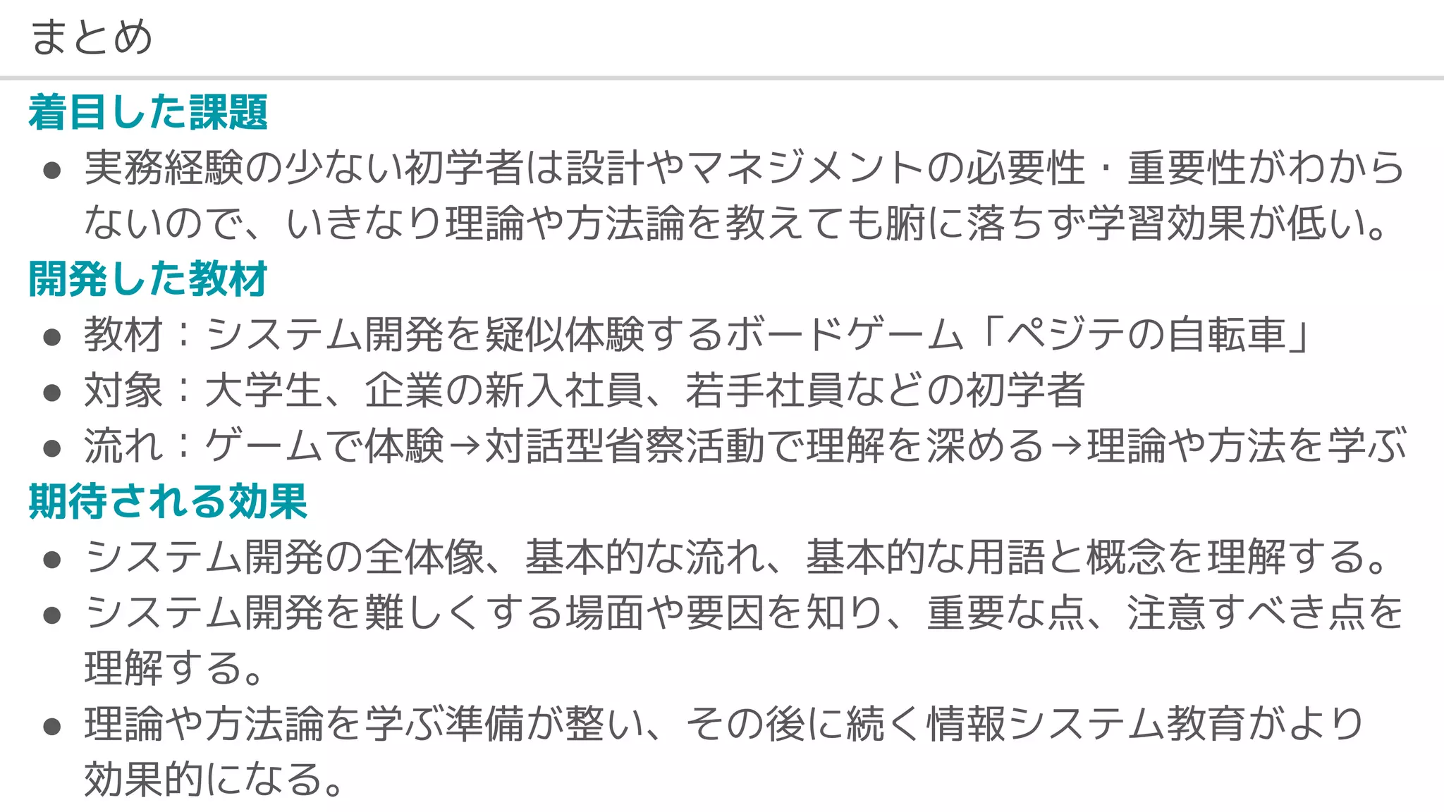 まとめ
着目した課題
● 実務経験の少ない初学者は設計やマネジメントの必要性・重要性がわから
ないので、いきなり理論や方法論を教えても腑に落ちず学習効果が低い。
開発した教材
● 教材：システム開発を疑似体験するボードゲーム「ペジテの自転車」
● 対象：大学生、企業の新入社員、若手社員などの初学者
● 流れ：ゲームで体験→対話型省察活動で理解を深める→理論や方法を学ぶ
期待される効果
● システム開発の全体像、基本的な流れ、基本的な用語と概念を理解する。
● システム開発を難しくする場面や要因を知り、重要な点、注意すべき点を
理解する。
● 理論や方法論を学ぶ準備が整い、その後に続く情報システム教育がより
効果的になる。
 