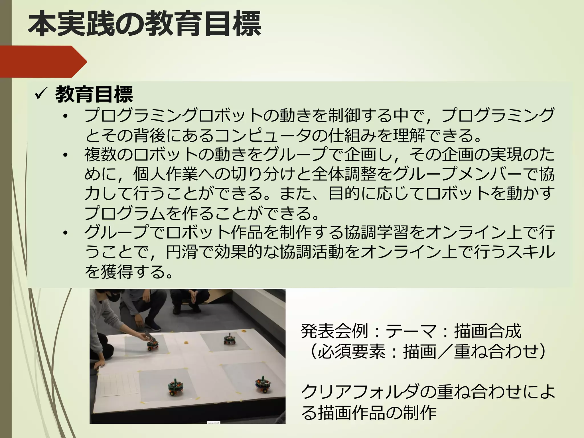 本実践の教育目標
✓ 教育目標
• プログラミングロボットの動きを制御する中で，プログラミング
とその背後にあるコンピュータの仕組みを理解できる。
• 複数のロボットの動きをグループで企画し，その企画の実現のた
めに，個人作業への切り分けと全体調整をグループメンバーで協
力して行うことができる。また、目的に応じてロボットを動かす
プログラムを作ることができる。
• グループでロボット作品を制作する協調学習をオンライン上で行
うことで，円滑で効果的な協調活動をオンライン上で行うスキル
を獲得する。
発表会例：テーマ：描画合成
（必須要素：描画／重ね合わせ）
クリアフォルダの重ね合わせによ
る描画作品の制作
 