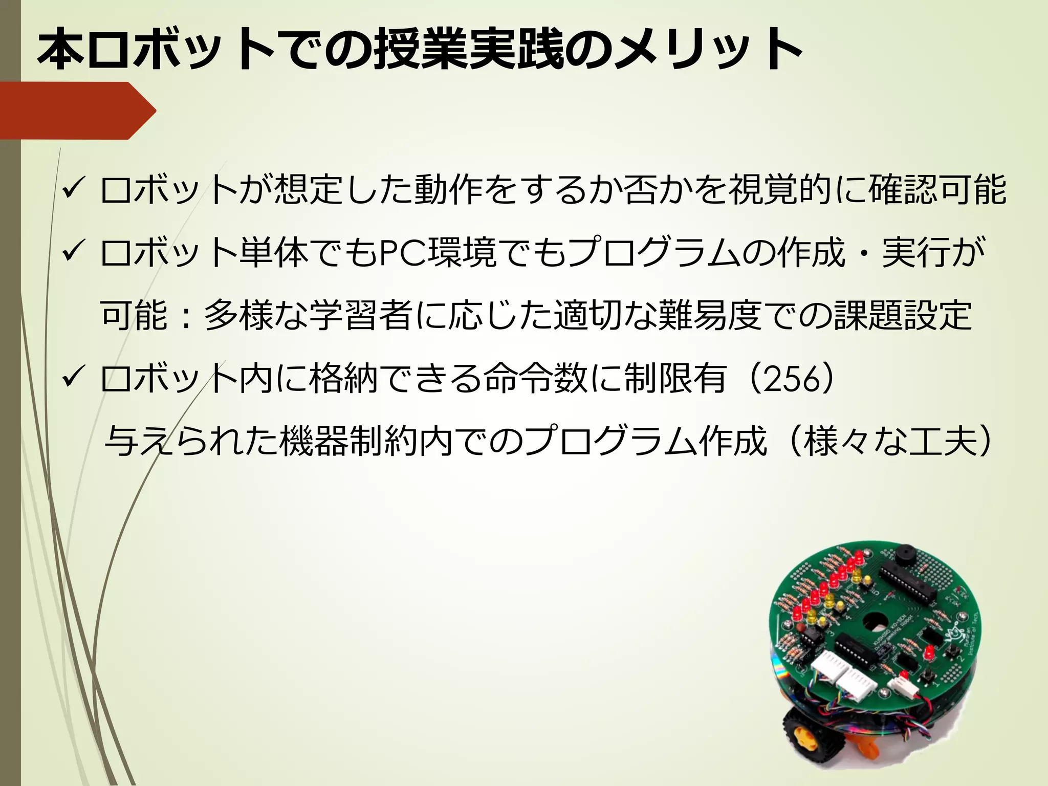 本ロボットでの授業実践のメリット
✓ ロボットが想定した動作をするか否かを視覚的に確認可能
✓ ロボット単体でもPC環境でもプログラムの作成・実行が
可能：多様な学習者に応じた適切な難易度での課題設定
✓ ロボット内に格納できる命令数に制限有（256）
与えられた機器制約内でのプログラム作成（様々な工夫）
 