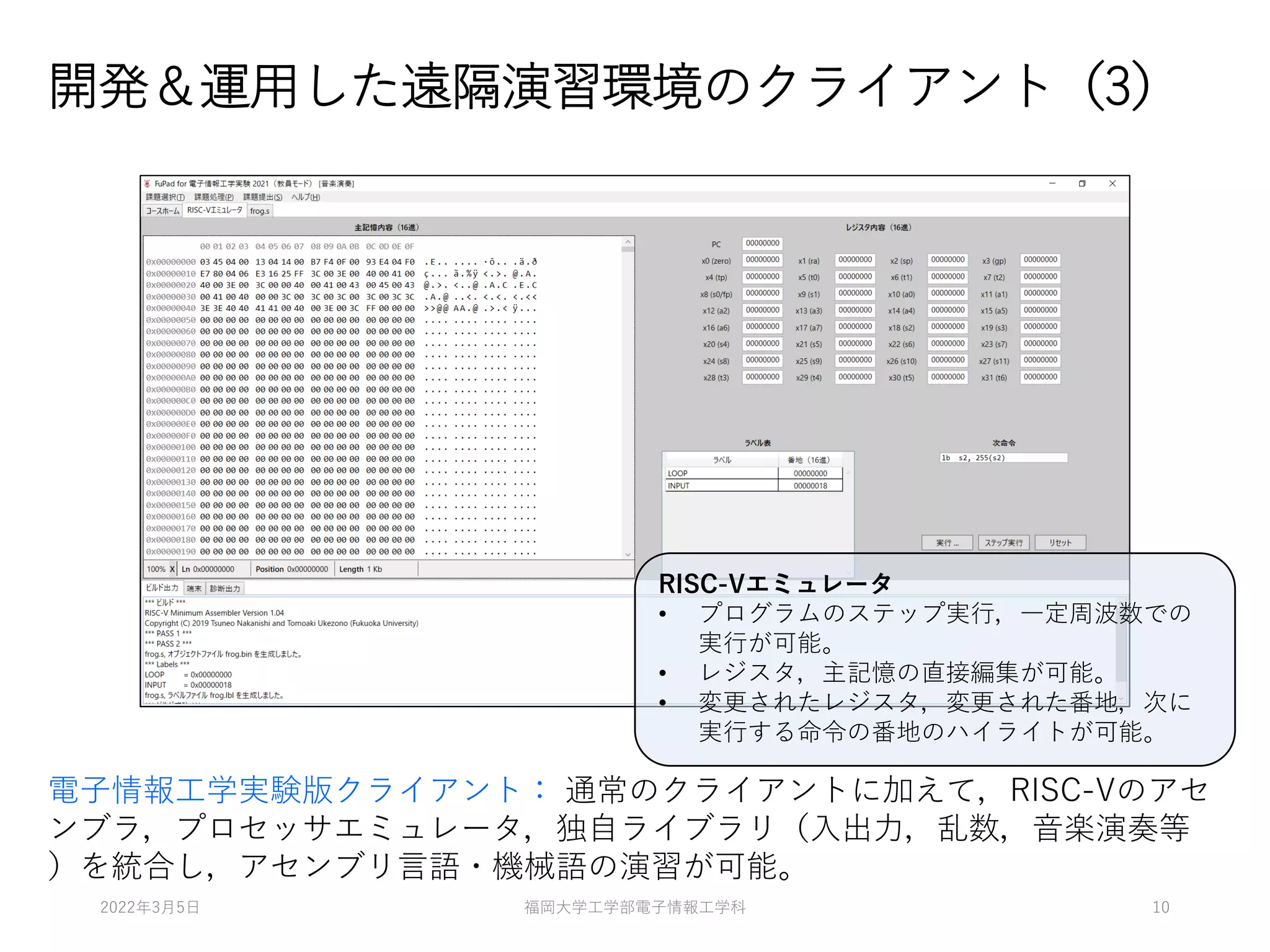 開発＆運用した遠隔演習環境のクライアント（3）
電子情報工学実験版クライアント： 通常のクライアントに加えて，RISC-Vのアセ
ンブラ，プロセッサエミュレータ，独自ライブラリ（入出力，乱数，音楽演奏等
）を統合し，アセンブリ言語・機械語の演習が可能。
RISC-Vエミュレータ
• プログラムのステップ実行，一定周波数での
実行が可能。
• レジスタ，主記憶の直接編集が可能。
• 変更されたレジスタ，変更された番地，次に
実行する命令の番地のハイライトが可能。
2022年3月5日 福岡大学工学部電子情報工学科 10
 