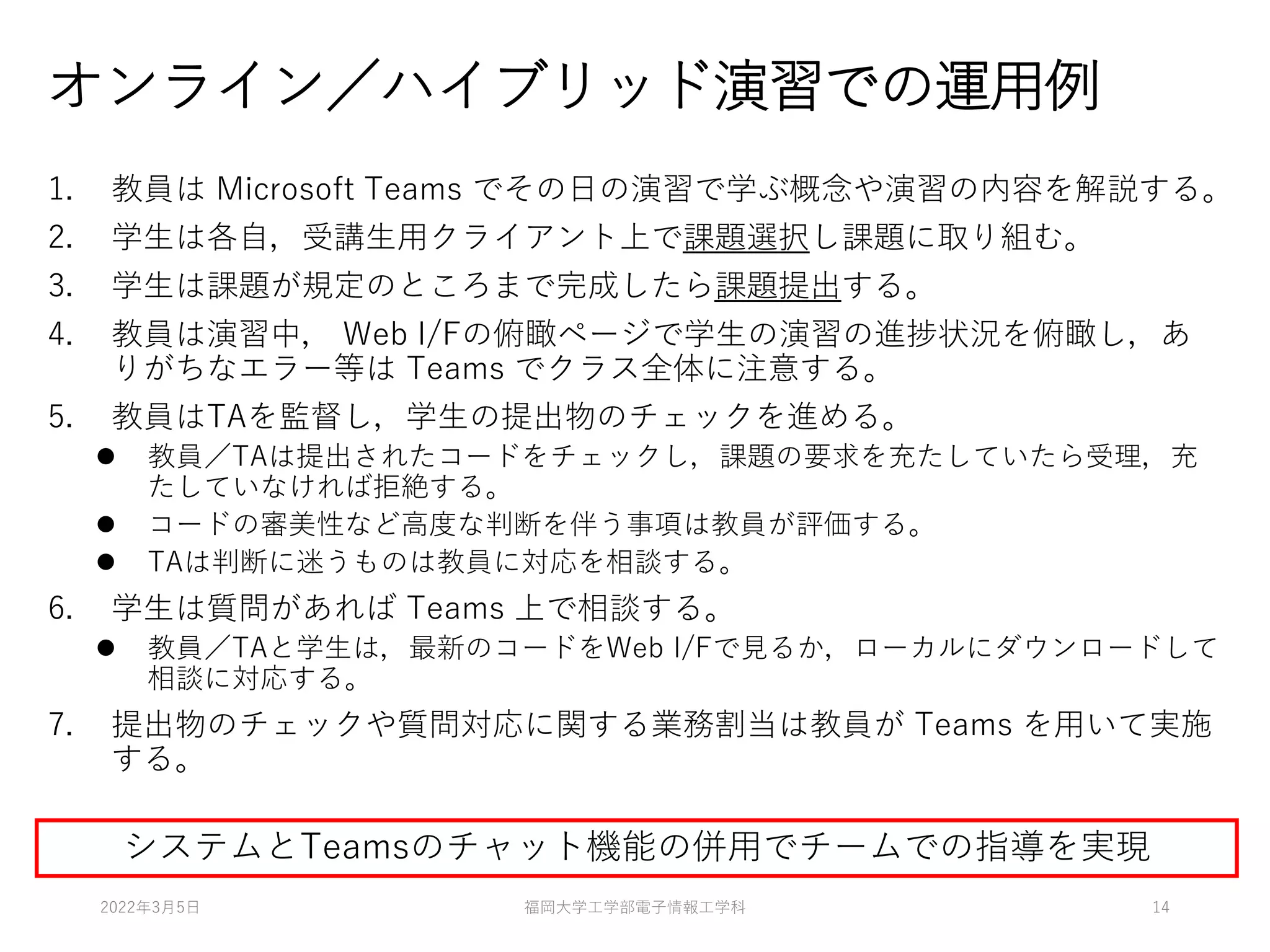 オンライン／ハイブリッド演習での運用例
1. 教員は Microsoft Teams でその日の演習で学ぶ概念や演習の内容を解説する。
2. 学生は各自，受講生用クライアント上で課題選択し課題に取り組む。
3. 学生は課題が規定のところまで完成したら課題提出する。
4. 教員は演習中， Web I/Fの俯瞰ページで学生の演習の進捗状況を俯瞰し，あ
りがちなエラー等は Teams でクラス全体に注意する。
5. 教員はTAを監督し，学生の提出物のチェックを進める。
⚫ 教員／TAは提出されたコードをチェックし，課題の要求を充たしていたら受理，充
たしていなければ拒絶する。
⚫ コードの審美性など高度な判断を伴う事項は教員が評価する。
⚫ TAは判断に迷うものは教員に対応を相談する。
6. 学生は質問があれば Teams 上で相談する。
⚫ 教員／TAと学生は，最新のコードをWeb I/Fで見るか，ローカルにダウンロードして
相談に対応する。
7. 提出物のチェックや質問対応に関する業務割当は教員が Teams を用いて実施
する。
システムとTeamsのチャット機能の併用でチームでの指導を実現
2022年3月5日 福岡大学工学部電子情報工学科 14
 