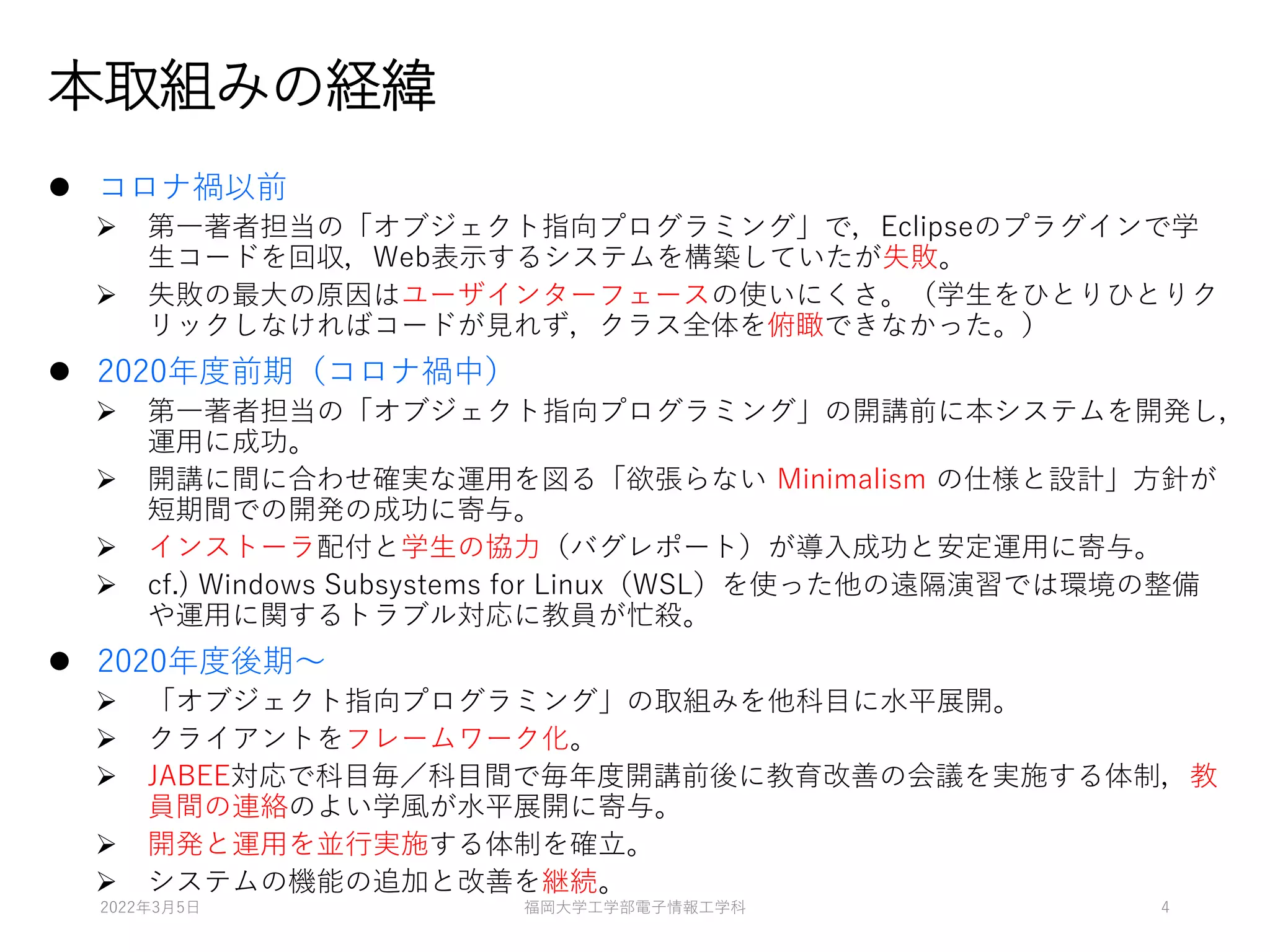 本取組みの経緯
⚫ コロナ禍以前
➢ 第一著者担当の「オブジェクト指向プログラミング」で，Eclipseのプラグインで学
生コードを回収，Web表示するシステムを構築していたが失敗。
➢ 失敗の最大の原因はユーザインターフェースの使いにくさ。（学生をひとりひとりク
リックしなければコードが見れず，クラス全体を俯瞰できなかった。）
⚫ 2020年度前期（コロナ禍中）
➢ 第一著者担当の「オブジェクト指向プログラミング」の開講前に本システムを開発し，
運用に成功。
➢ 開講に間に合わせ確実な運用を図る「欲張らない Minimalism の仕様と設計」方針が
短期間での開発の成功に寄与。
➢ インストーラ配付と学生の協力（バグレポート）が導入成功と安定運用に寄与。
➢ cf.) Windows Subsystems for Linux（WSL）を使った他の遠隔演習では環境の整備
や運用に関するトラブル対応に教員が忙殺。
⚫ 2020年度後期～
➢ 「オブジェクト指向プログラミング」の取組みを他科目に水平展開。
➢ クライアントをフレームワーク化。
➢ JABEE対応で科目毎／科目間で毎年度開講前後に教育改善の会議を実施する体制，教
員間の連絡のよい学風が水平展開に寄与。
➢ 開発と運用を並行実施する体制を確立。
➢ システムの機能の追加と改善を継続。
2022年3月5日 福岡大学工学部電子情報工学科 4
 