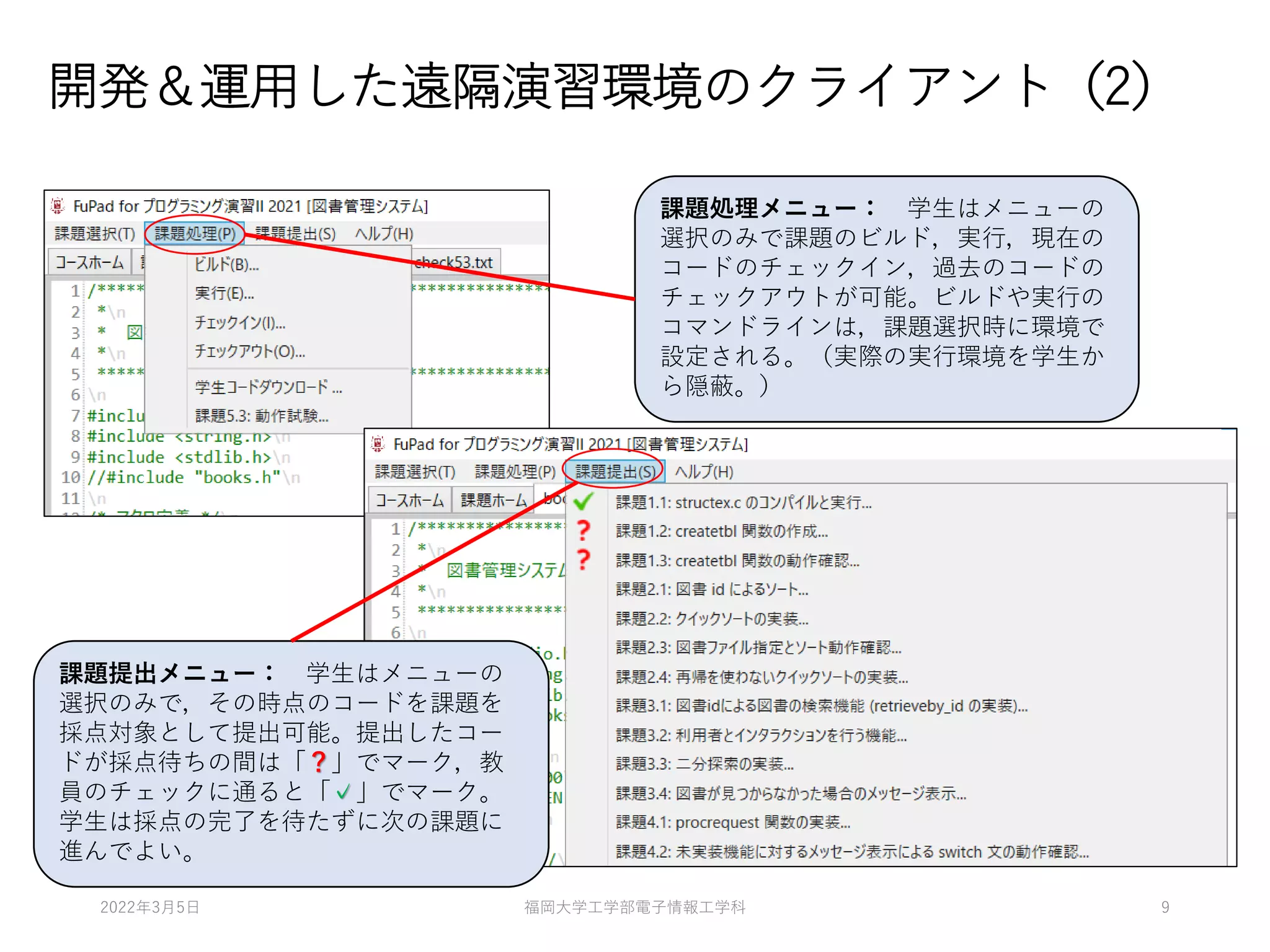 開発＆運用した遠隔演習環境のクライアント（2）
課題処理メニュー： 学生はメニューの
選択のみで課題のビルド，実行，現在の
コードのチェックイン，過去のコードの
チェックアウトが可能。ビルドや実行の
コマンドラインは，課題選択時に環境で
設定される。（実際の実行環境を学生か
ら隠蔽。）
課題提出メニュー： 学生はメニューの
選択のみで，その時点のコードを課題を
採点対象として提出可能。提出したコー
ドが採点待ちの間は「？」でマーク，教
員のチェックに通ると「✓」でマーク。
学生は採点の完了を待たずに次の課題に
進んでよい。
2022年3月5日 福岡大学工学部電子情報工学科 9
 