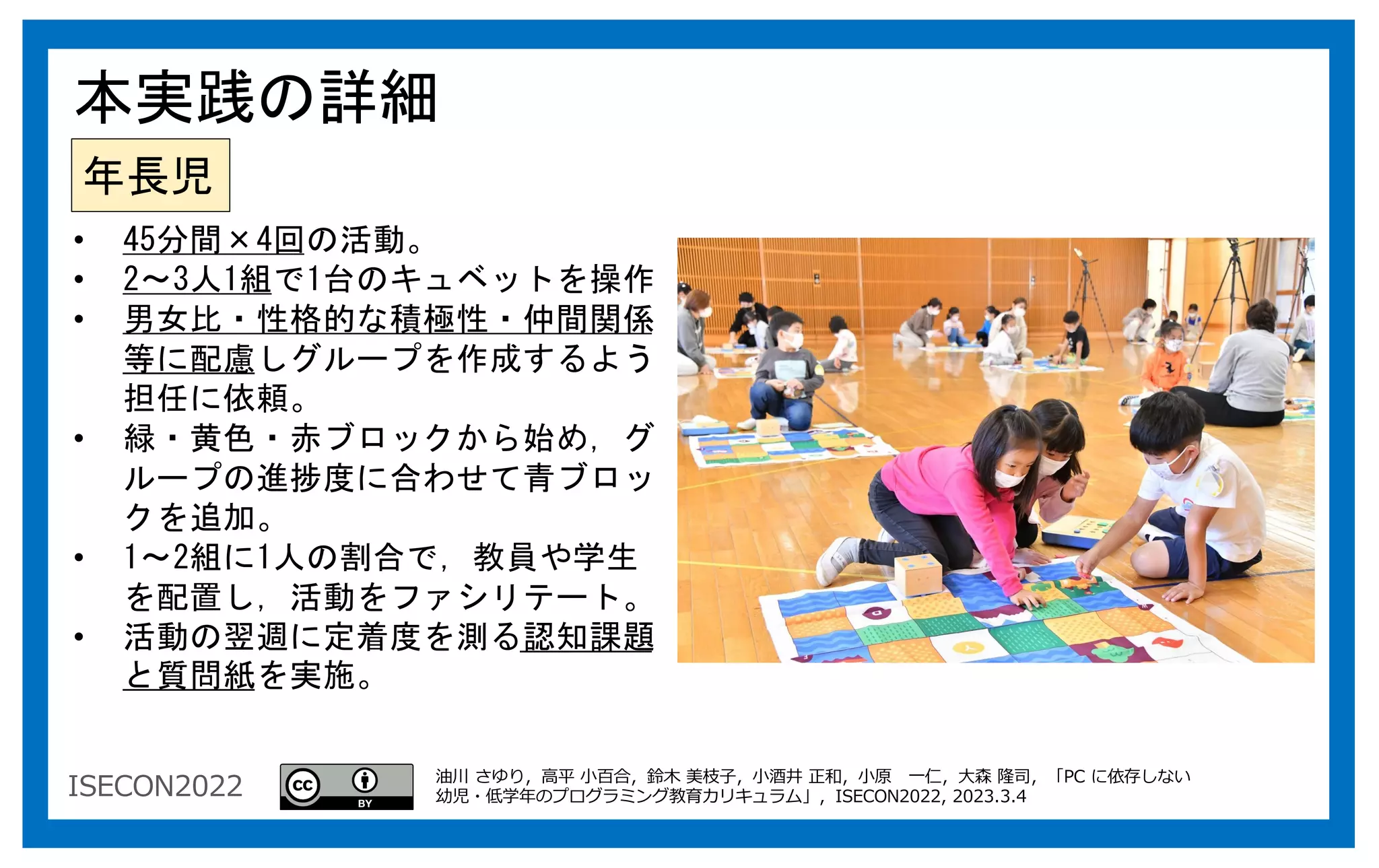 ISECON2022
年長児
• 45分間×4回の活動。
• 2～3人1組で1台のキュベットを操作
• 男女比・性格的な積極性・仲間関係
等に配慮しグループを作成するよう
担任に依頼。
• 緑・黄色・赤ブロックから始め，グ
ループの進捗度に合わせて青ブロッ
クを追加。
• 1～2組に1人の割合で，教員や学生
を配置し，活動をファシリテート。
• 活動の翌週に定着度を測る認知課題
と質問紙を実施。
本実践の詳細
油川 さゆり，⾼平 ⼩百合，鈴⽊ 美枝⼦，⼩酒井 正和，⼩原 ⼀仁，⼤森 隆司，「PC に依存しない
幼児・低学年のプログラミング教育カリキュラム」，ISECON2022, 2023.3.4
 