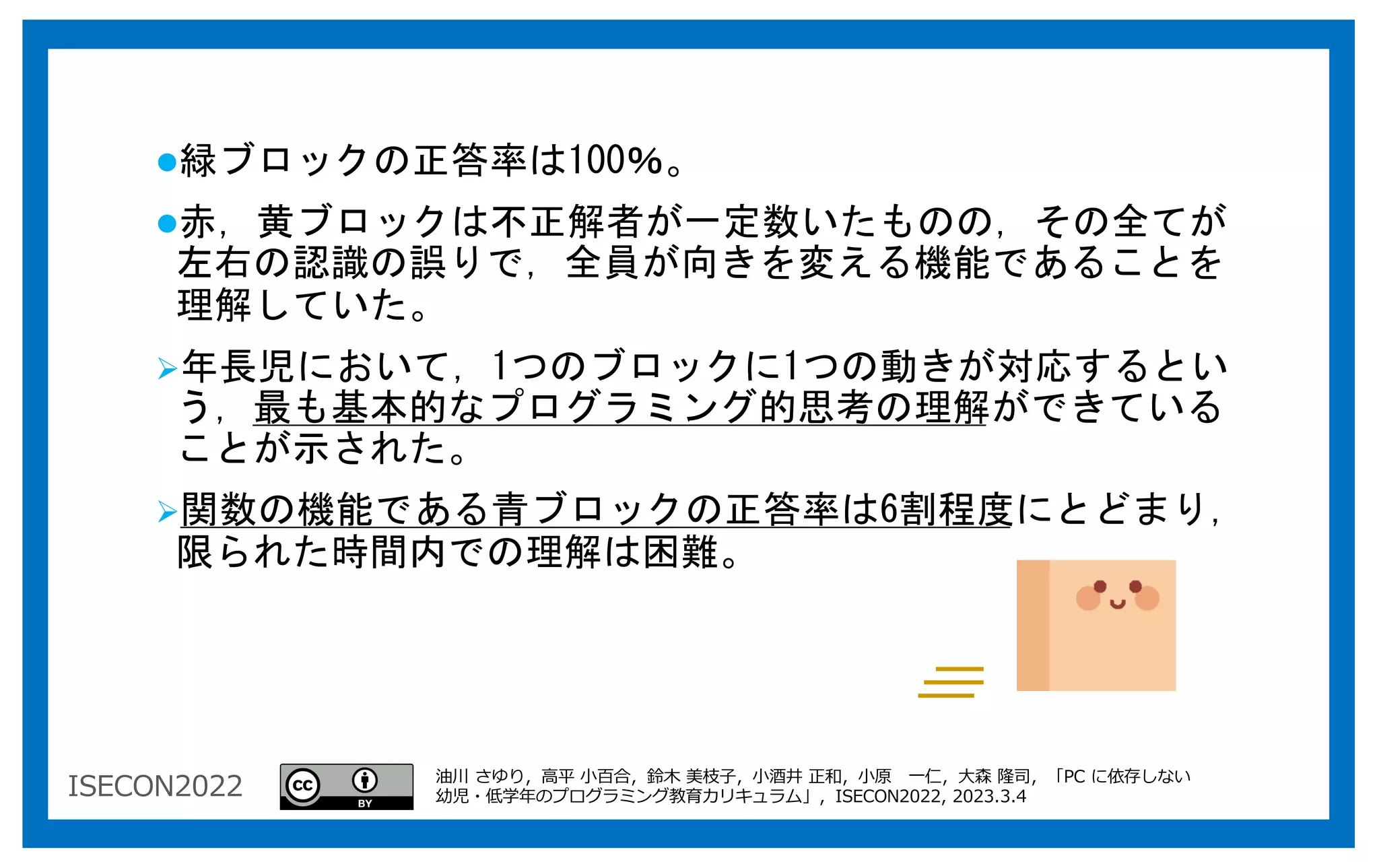 ISECON2022
l緑ブロックの正答率は100％。
l赤，黄ブロックは不正解者が一定数いたものの，その全てが
左右の認識の誤りで，全員が向きを変える機能であることを
理解していた。
Ø年長児において，1つのブロックに1つの動きが対応するとい
う，最も基本的なプログラミング的思考の理解ができている
ことが示された。
Ø関数の機能である青ブロックの正答率は6割程度にとどまり，
限られた時間内での理解は困難。
油川 さゆり，⾼平 ⼩百合，鈴⽊ 美枝⼦，⼩酒井 正和，⼩原 ⼀仁，⼤森 隆司，「PC に依存しない
幼児・低学年のプログラミング教育カリキュラム」，ISECON2022, 2023.3.4
 