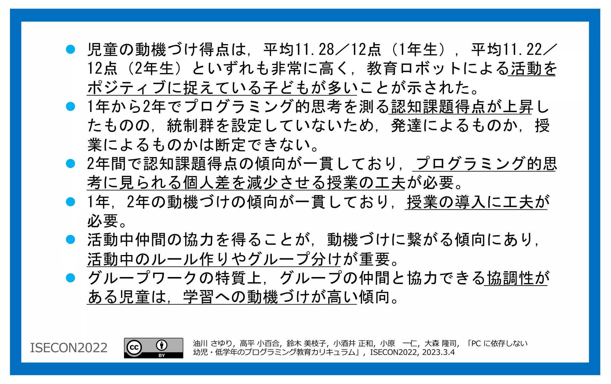 ISECON2022
l 児童の動機づけ得点は，平均11.28／12点（1年生），平均11.22／
12点（2年生）といずれも非常に高く，教育ロボットによる活動を
ポジティブに捉えている子どもが多いことが示された。
l 1年から2年でプログラミング的思考を測る認知課題得点が上昇し
たものの，統制群を設定していないため，発達によるものか，授
業によるものかは断定できない。
l 2年間で認知課題得点の傾向が一貫しており，プログラミング的思
考に見られる個人差を減少させる授業の工夫が必要。
l 1年，2年の動機づけの傾向が一貫しており，授業の導入に工夫が
必要。
l 活動中仲間の協力を得ることが，動機づけに繋がる傾向にあり，
活動中のルール作りやグループ分けが重要。
l グループワークの特質上，グループの仲間と協力できる協調性が
ある児童は，学習への動機づけが高い傾向。
油川 さゆり，⾼平 ⼩百合，鈴⽊ 美枝⼦，⼩酒井 正和，⼩原 ⼀仁，⼤森 隆司，「PC に依存しない
幼児・低学年のプログラミング教育カリキュラム」，ISECON2022, 2023.3.4
 