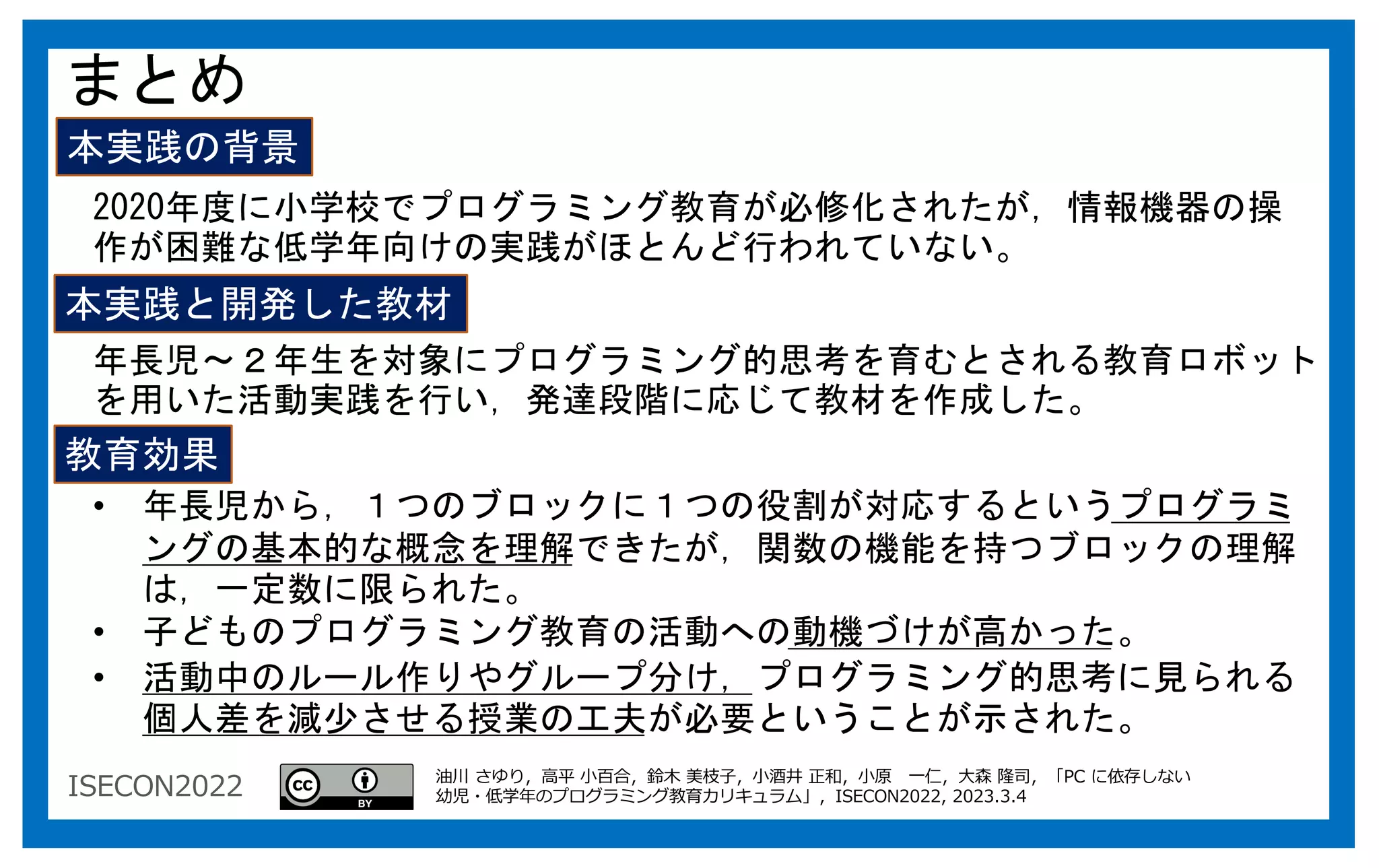 ISECON2022
まとめ
本実践の背景
本実践と開発した教材
教育効果
年長児～２年生を対象にプログラミング的思考を育むとされる教育ロボット
を用いた活動実践を行い，発達段階に応じて教材を作成した。
2020年度に小学校でプログラミング教育が必修化されたが，情報機器の操
作が困難な低学年向けの実践がほとんど行われていない。
• 年長児から，１つのブロックに１つの役割が対応するというプログラミ
ングの基本的な概念を理解できたが，関数の機能を持つブロックの理解
は，一定数に限られた。
• 子どものプログラミング教育の活動への動機づけが高かった。
• 活動中のルール作りやグループ分け，プログラミング的思考に見られる
個人差を減少させる授業の工夫が必要ということが示された。
油川 さゆり，⾼平 ⼩百合，鈴⽊ 美枝⼦，⼩酒井 正和，⼩原 ⼀仁，⼤森 隆司，「PC に依存しない
幼児・低学年のプログラミング教育カリキュラム」，ISECON2022, 2023.3.4
 