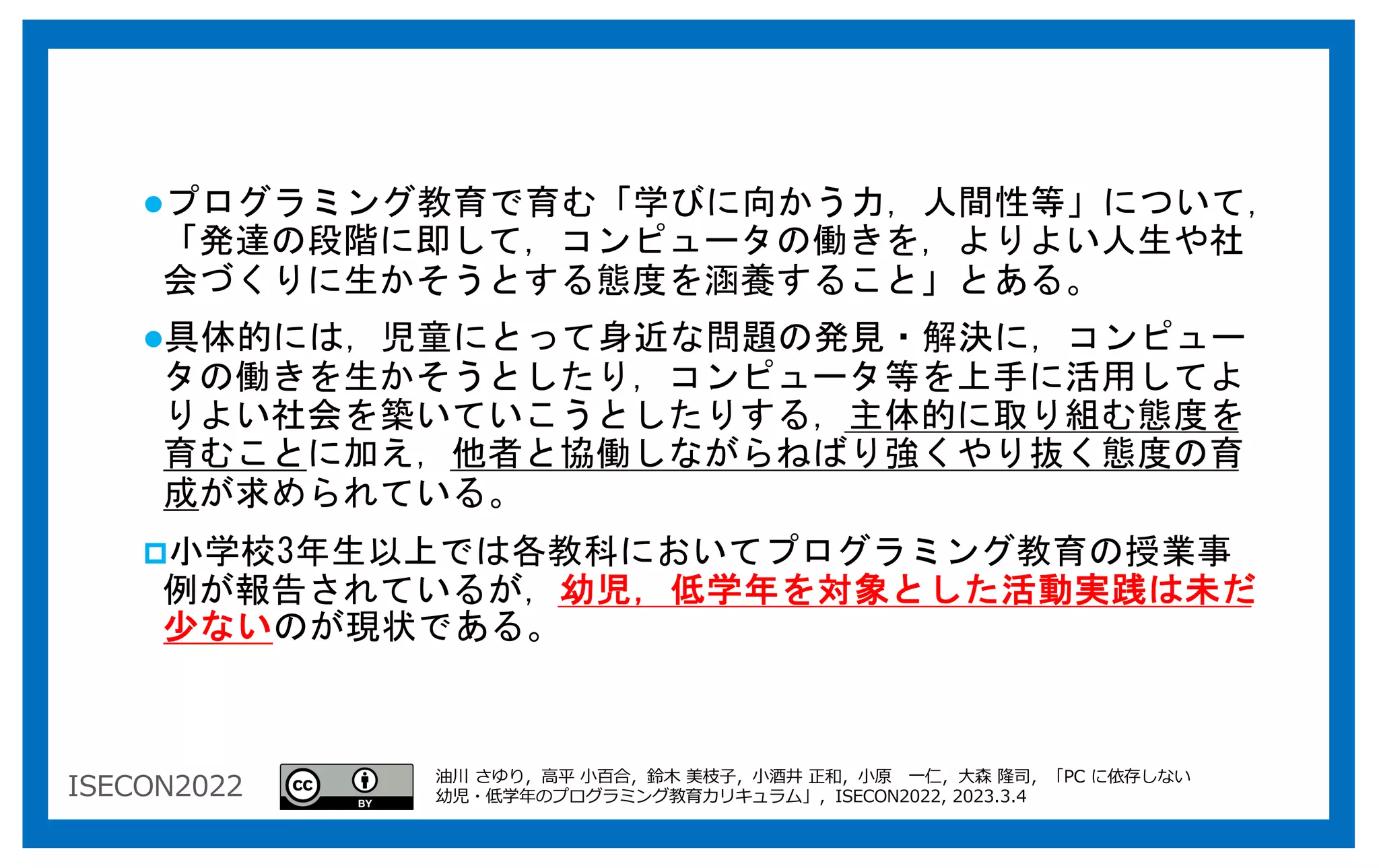 ISECON2022
lプログラミング教育で育む「学びに向かう力，人間性等」について，
「発達の段階に即して，コンピュータの働きを，よりよい人生や社
会づくりに生かそうとする態度を涵養すること」とある。
l具体的には，児童にとって身近な問題の発見・解決に，コンピュー
タの働きを生かそうとしたり，コンピュータ等を上手に活用してよ
りよい社会を築いていこうとしたりする，主体的に取り組む態度を
育むことに加え，他者と協働しながらねばり強くやり抜く態度の育
成が求められている。
p小学校3年生以上では各教科においてプログラミング教育の授業事
例が報告されているが，幼児，低学年を対象とした活動実践は未だ
少ないのが現状である。
油川 さゆり，⾼平 ⼩百合，鈴⽊ 美枝⼦，⼩酒井 正和，⼩原 ⼀仁，⼤森 隆司，「PC に依存しない
幼児・低学年のプログラミング教育カリキュラム」，ISECON2022, 2023.3.4
 