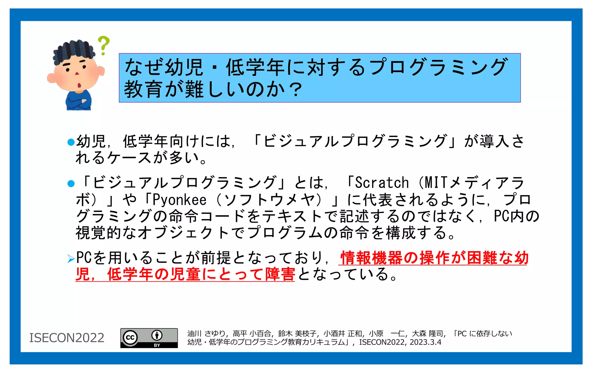 ISECON2022
なぜ幼児・低学年に対するプログラミング
教育が難しいのか？
l幼児，低学年向けには，「ビジュアルプログラミング」が導入さ
れるケースが多い。
l「ビジュアルプログラミング」とは，「Scratch（MITメディアラ
ボ）」や「Pyonkee（ソフトウメヤ）」に代表されるように，プロ
グラミングの命令コードをテキストで記述するのではなく，PC内の
視覚的なオブジェクトでプログラムの命令を構成する。
ØPCを用いることが前提となっており，情報機器の操作が困難な幼
児，低学年の児童にとって障害となっている。
油川 さゆり，⾼平 ⼩百合，鈴⽊ 美枝⼦，⼩酒井 正和，⼩原 ⼀仁，⼤森 隆司，「PC に依存しない
幼児・低学年のプログラミング教育カリキュラム」，ISECON2022, 2023.3.4
 