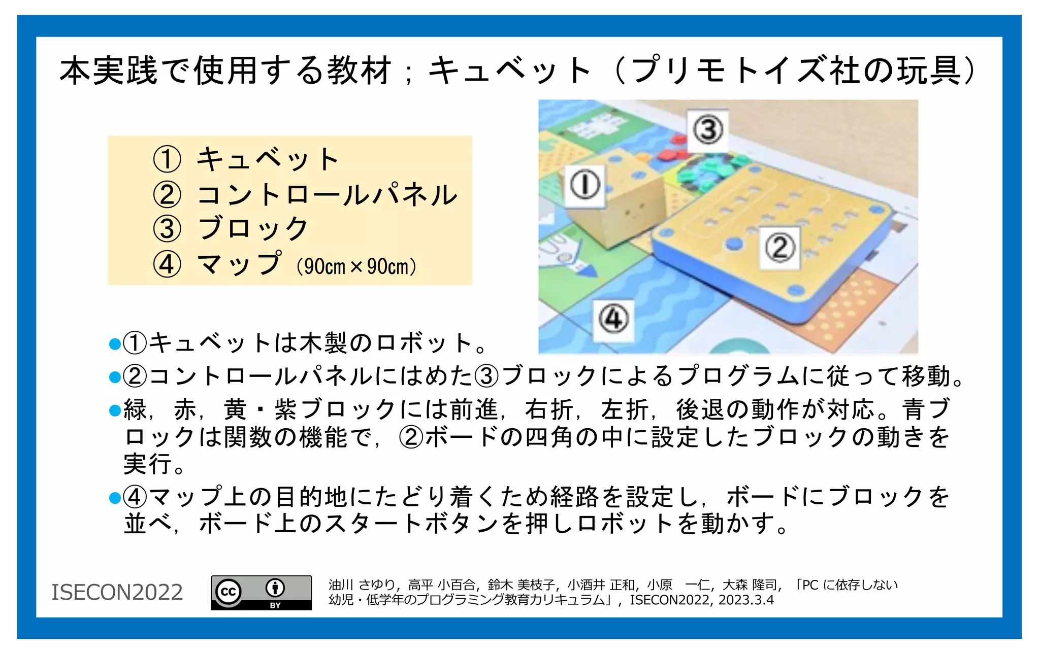 ISECON2022
l①キュベットは木製のロボット。
l②コントロールパネルにはめた③ブロックによるプログラムに従って移動。
l緑，赤，黄・紫ブロックには前進，右折，左折，後退の動作が対応。青ブ
ロックは関数の機能で，②ボードの四角の中に設定したブロックの動きを
実行。
l④マップ上の目的地にたどり着くため経路を設定し，ボードにブロックを
並べ，ボード上のスタートボタンを押しロボットを動かす。
本実践で使用する教材；キュベット（プリモトイズ社の玩具）
① キュベット
② コントロールパネル
③ ブロック
④ マップ（90㎝×90㎝）
油川 さゆり，⾼平 ⼩百合，鈴⽊ 美枝⼦，⼩酒井 正和，⼩原 ⼀仁，⼤森 隆司，「PC に依存しない
幼児・低学年のプログラミング教育カリキュラム」，ISECON2022, 2023.3.4
 