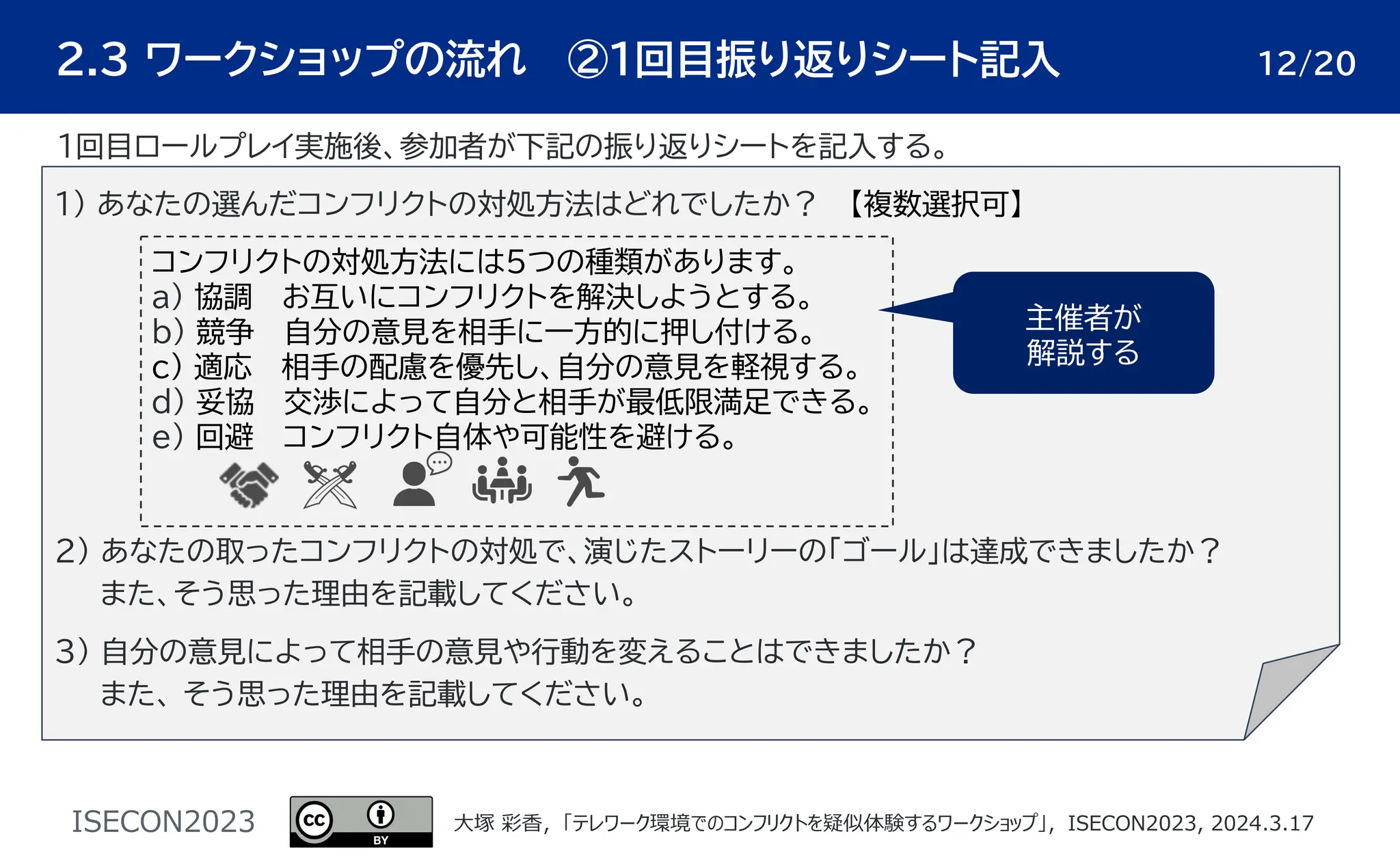 ISECON2023 ⼤塚 彩⾹，「テレワーク環境でのコンフリクトを疑似体験するワークショップ」，ISECON2023, 2024.3.17
２.３ ワークショップの流れ ②1回目振り返りシート記入 12/20
1) あなたの選んだコンフリクトの対処方法はどれでしたか？ 【複数選択可】
2) あなたの取ったコンフリクトの対処で、演じたストーリーの「ゴール」は達成できましたか？
また、そう思った理由を記載してください。
3) 自分の意見によって相手の意見や行動を変えることはできましたか？
また、 そう思った理由を記載してください。
コンフリクトの対処方法には５つの種類があります。
a) 協調 お互いにコンフリクトを解決しようとする。
b) 競争 自分の意見を相手に一方的に押し付ける。
c) 適応 相手の配慮を優先し、自分の意見を軽視する。
d) 妥協 交渉によって自分と相手が最低限満足できる。
e) 回避 コンフリクト自体や可能性を避ける。
主催者が
解説する
１回目ロールプレイ実施後、参加者が下記の振り返りシートを記入する。
 