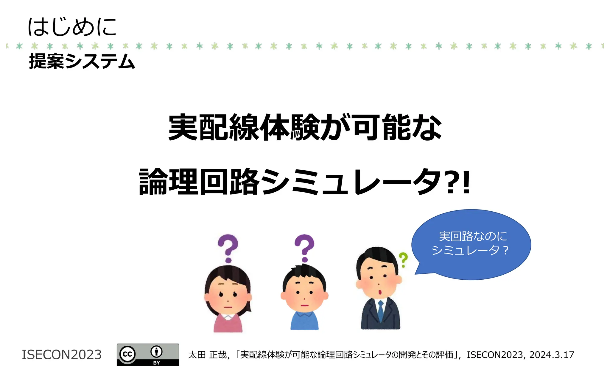 ISECON2023 太⽥ 正哉，「実配線体験が可能な論理回路シミュレータの開発とその評価」，ISECON2023, 2024.3.17
はじめに
提案システム
実配線体験が可能な
論理回路シミュレータ?!
実回路なのに
シミュレータ︖
 