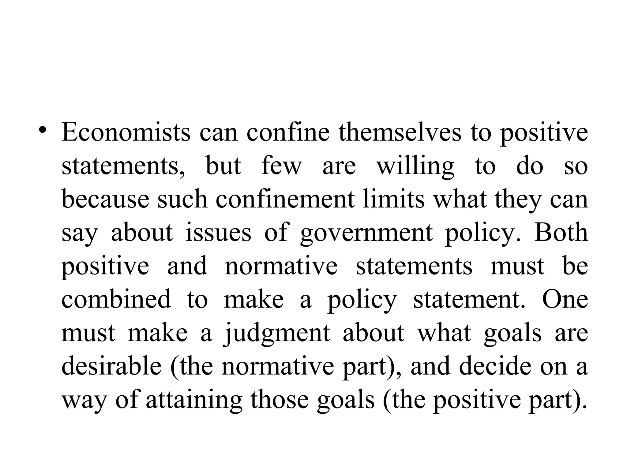 • Economists can confine themselves to positive
statements, but few are willing to do so
because such confinement limits what they can
say about issues of government policy. Both
positive and normative statements must be
combined to make a policy statement. One
must make a judgment about what goals are
desirable (the normative part), and decide on a
way of attaining those goals (the positive part).
 
