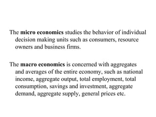 The micro economics studies the behavior of individual
decision making units such as consumers, resource
owners and business firms.
The macro economics is concerned with aggregates
and averages of the entire economy, such as national
income, aggregate output, total employment, total
consumption, savings and investment, aggregate
demand, aggregate supply, general prices etc.
 