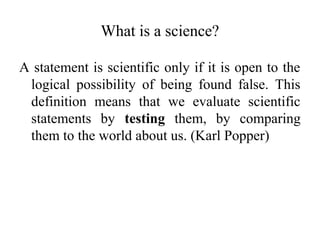 What is a science?
A statement is scientific only if it is open to the
logical possibility of being found false. This
definition means that we evaluate scientific
statements by testing them, by comparing
them to the world about us. (Karl Popper)
 