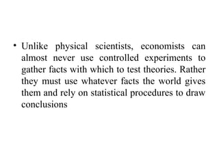• Unlike physical scientists, economists can
almost never use controlled experiments to
gather facts with which to test theories. Rather
they must use whatever facts the world gives
them and rely on statistical procedures to draw
conclusions
 