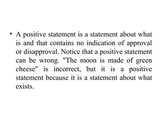 • A positive statement is a statement about what
is and that contains no indication of approval
or disapproval. Notice that a positive statement
can be wrong. "The moon is made of green
cheese" is incorrect, but it is a positive
statement because it is a statement about what
exists.
 