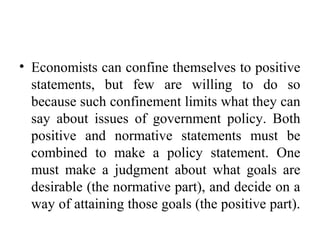 • Economists can confine themselves to positive
statements, but few are willing to do so
because such confinement limits what they can
say about issues of government policy. Both
positive and normative statements must be
combined to make a policy statement. One
must make a judgment about what goals are
desirable (the normative part), and decide on a
way of attaining those goals (the positive part).
 