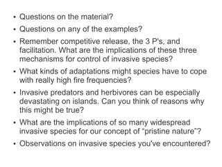 ●   Questions on the material?
●   Questions on any of the examples?
●   Remember competitive release, the 3 P's, and
    facilitation. What are the implications of these three
    mechanisms for control of invasive species?
●   What kinds of adaptations might species have to cope
    with really high fire frequencies?
●   Invasive predators and herbivores can be especially
    devastating on islands. Can you think of reasons why
    this might be true?
●   What are the implications of so many widespread
    invasive species for our concept of “pristine nature”?
●   Observations on invasive species you've encountered?
 